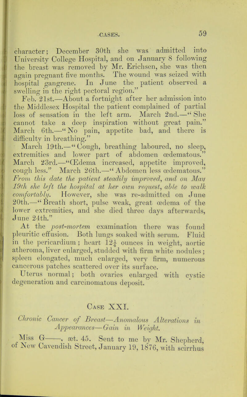 cliaracter; December 30th she was admitted into University College Hospital, and on January 8 following the breast was removed by Mr. Erichsen, she was then again pregnant five months. The wound was seized with hospital gangrene. In June the patient observed a swelling in the right pectoral region. Feb. 21st.—About a fortnight after her admission into the Middlesex Hospital the patient complained of partial loss of sensation in the left arm. March 2nd.— She cannot take a deep inspiration without great pain. March 6th.— No pain, appetite bad, and there is difficulty in breathing. March 19th.— Cough, breathing laboured, no sleep, extremities and lower part of abdomen oedematous. March 23rd.—GEdema increased, appetite impi'oved, cough less. March 26th.— Abdomen less oedematous. From this date the patient steadily improved, and on Man 19th she left the hospital at her own request, able to loalk comfortably. However, she was re-admitted on June 20th.—Breath short, pulse weak, great oedema of the lower extremities, and she died three days afterwards, June 24th. At the post-mortem examination there was found pleuritic effusion. Both lungs soaked with serum. Fluid in the pericardium ; heart 12^ ounces in weight, aortic atheroma, liver enlarged, studded with, firm white nodules ; spleen elongated, much enlarged, very firm, numerous cancerous patches scattered over its surface. Uterus normal; both ovaries enlarged with cystic degeneration and carcinomatous deposit. Case XXI. Chronic Cancer of Breast—Anomalous Alterations in Appearances—Gain in Weight. Miss G , set. 45. Sent to me by Mr. Shepherd, ot New Cavendish Street, January 19, 1876, with scirrhus