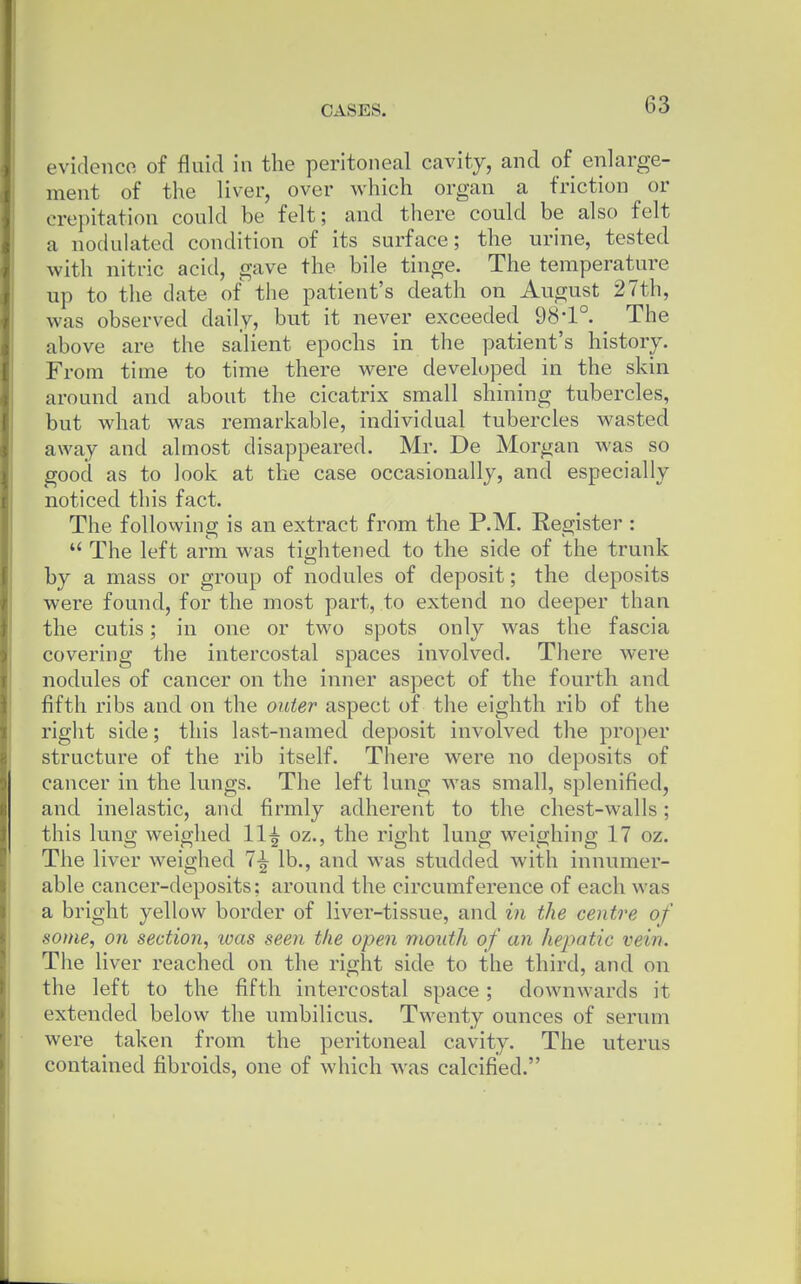 evidenco of fluid in the peritoneal cavity, and of enlarge- ment of the liver, over which organ a friction or crepitation could be felt; and there could be also felt a nodulated condition of its surface; the urine, tested with nitric acid, gave the bile tinge. The temperature up to the date of the patient's death on August 27th, was observed daily, but it never exceeded 98-1°. _ The above are the salient epochs in the patient's history. From time to time there were developed in the skin around and about the cicatrix small shining tubercles, but what was remarkable, individual tubercles wasted away and almost disappeared. Mr. De Morgan was so good as to look at the case occasionally, and especially noticed this fact. The follovving is an extract from the P.M. Register :  The left arm was tightened to the side of the trunk by a mass or group of nodules of deposit; the deposits were found, for the most part, to extend no deeper than the cutis; in one or two spots only was the fascia covering the intercostal spaces involved. There were nodules of cancer on the inner aspect of the fourth and fifth ribs and on the outer aspect of the eighth rib of the right side; this last-named deposit involved the proper structure of the rib itself. There were no deposits of cancer in the lungs. The left lung was small, splenified, and inelastic, and firmly adherent to the chest-walls; this lung weighed 11^ oz., the right lung weighing 17 oz. The liver weighed 7-^ lb., and was studded with innumer- able cancer-deposits; around the circumference of each was a bright yellow border of liver-tissue, and in the centre of some, on section, ivas seen the open mouth of an hepatic vein. The liver reached on the right side to the third, and on the left to the fifth intercostal space; downwards it extended below the umbilicus. Twenty ounces of serum were taken from the peritoneal cavity. The uterus contained fibroids, one of which was calcified.
