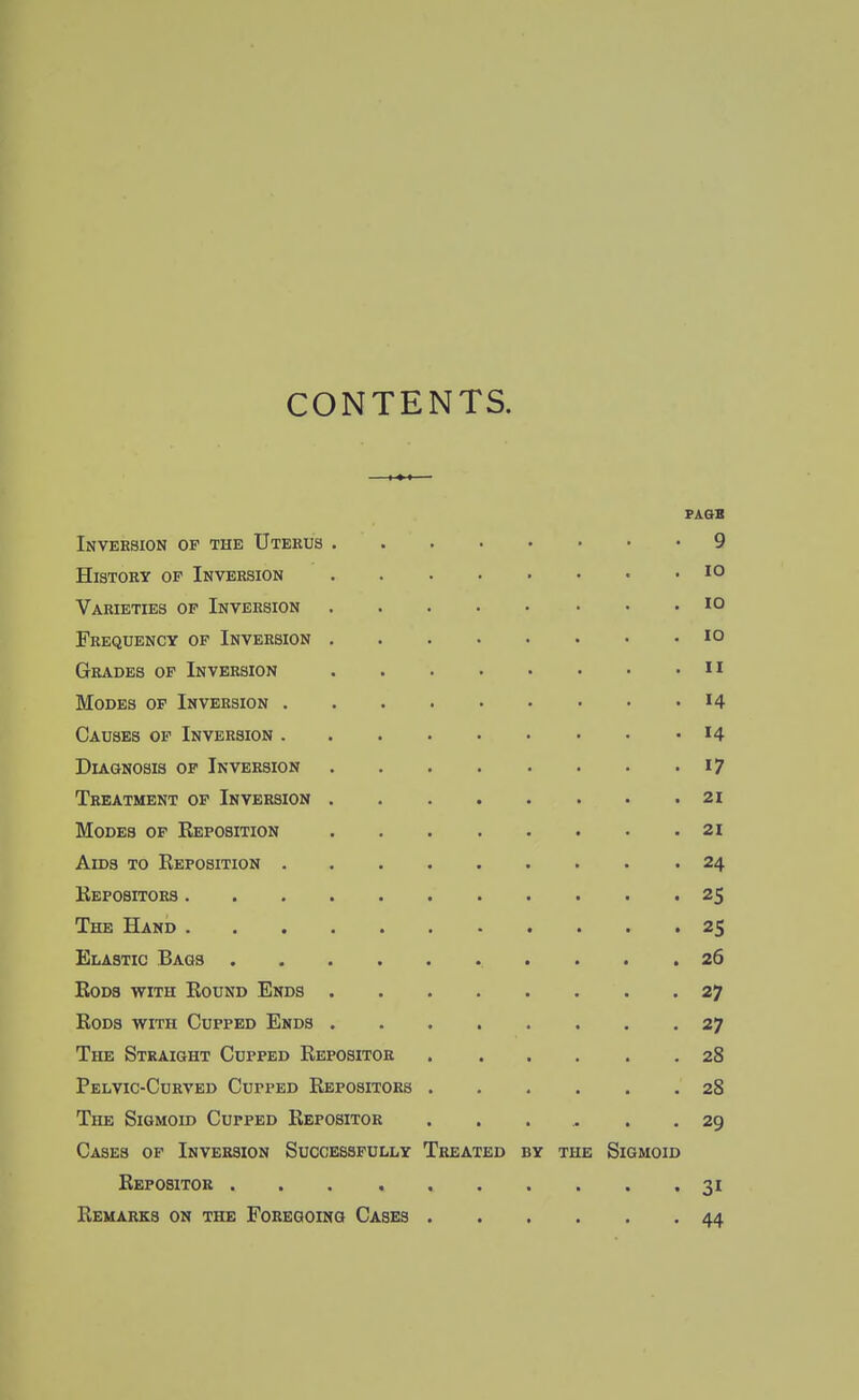 CONTENTS. FAGB Inversion of the Uterus .... . 9 History of Inversion .... . lO Varieties of Inversion .... . 10 Frequency of Inversion .... . 10 Grades of Inversion .... . II Modes op Inversion . 14 Causes op Inversion . 14 Diagnosis op Inversion .... . 17 Treatment op Inversion .... . 21 Modes of Reposition .... . 21 Aids to Reposition . 24 Repositors . 25 The Hand . . . . 25 Elastic Bags . 26 Bods with Round Ends .... . 27 Rods with Cupped Ends .... . 27 The Straight Cupped Repositor . 28 Pelvic-Curved Cupped Repositors . . 28 The Sigmoid Cupped Repositor .29 Cases of Inversion Successfully Treated by the Sigmoid Repositor ...... . 31 Remarks on the Foregoing Cases . . 44