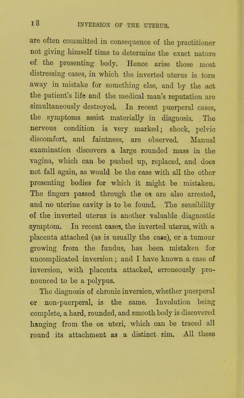 are often committed in consequence of the practitioner not giving himself time to determine the exact nature of the presenting body. Hence arise those most distressing cases, in which the inverted uterus is torn away in mistake for something else, and by the act the patient's life and the medical man's reputation are simultaneously destroyed. In recent puerperal cases, the symptoms assist materially in diagnosis. The nervous condition is very marked; shock, pelvic discomfort, and faintness, are observed. Manual examination discovers a large rounded mass in the vagina, which can be pushed up, replaced, and does not fall again, as would be the case with all the other presenting bodies for which it might be mistaken. The fingers passed through the os are also arrested, and no uterine cavity is to be found. The sensibility of the inverted uterus is another valuable diagnostic symptom. In recent cases, the inverted uterus, with a placenta attached (as is usually the case), or a tumour growing from the fundus, has been mistaken for uncomplicated inversion; and I have known a case of inversion, with placenta attacked, erroneously pro- nounced to be a polypus. The diagnosis of chronic inversion, whether puerperal or non-puerperal, is the same. Involution being complete, a hard, rounded, and smooth body is discovered hanging from the os uteri, which can be traced all round its attachment as a distinct rim. All these