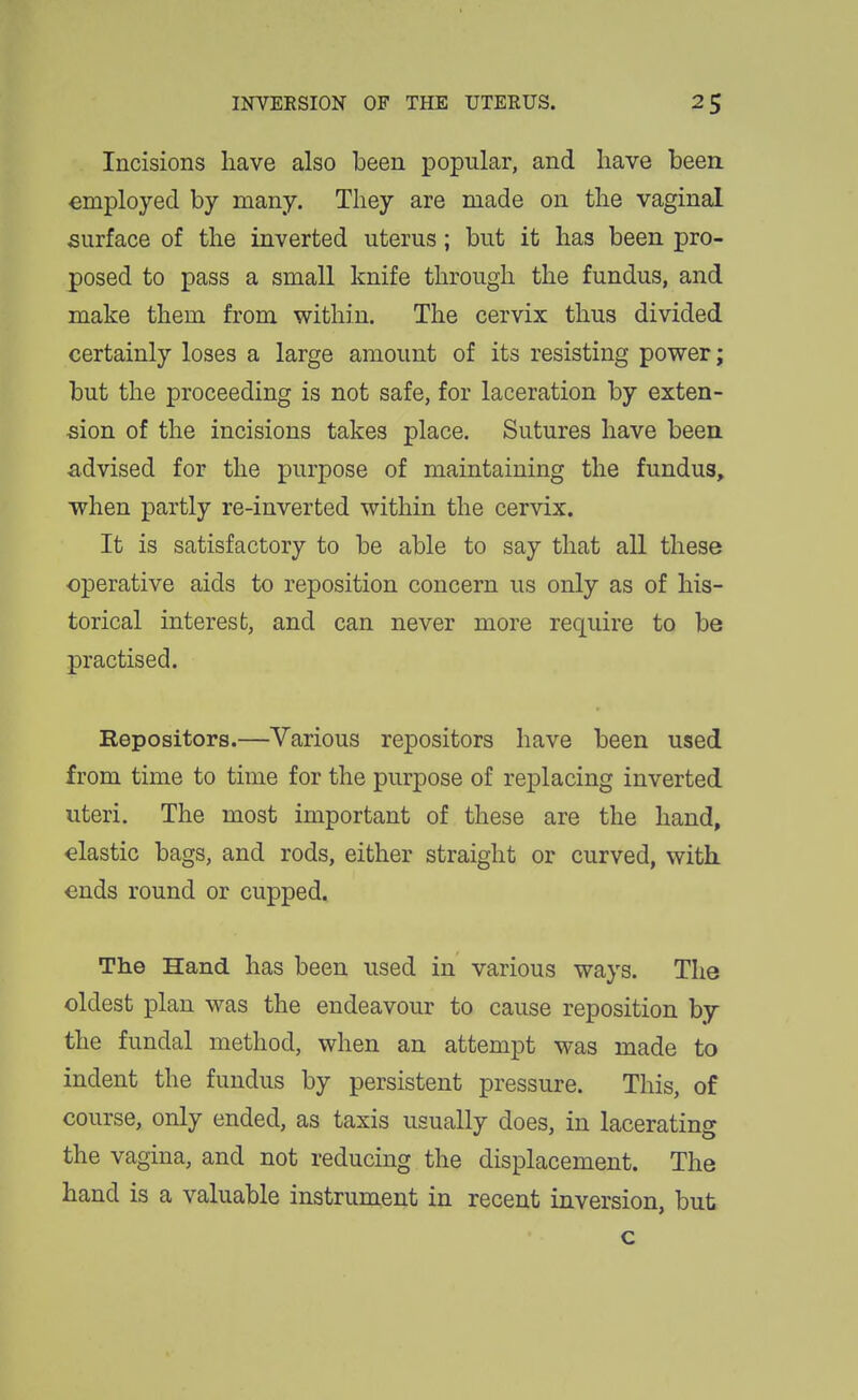 Incisions have also been popular, and have been, employed by many. They are made on the vaginal surface of the inverted uterus; but it has been pro- posed to pass a small knife through the fundus, and make them from within. The cervix thus divided certainly loses a large amount of its resisting power; but the proceeding is not safe, for laceration by exten- sion of the incisions takes place. Sutures have been, advised for the purpose of maintaining the fundus, when partly re-inverted within the cervix. It is satisfactory to be able to say that all these operative aids to reposition concern us only as of his- torical interest, and can never more require to be practised. Repositors.—Various repositors have been used from time to time for the purpose of replacing inverted uteri. The most important of these are the hand, elastic bags, and rods, either straight or curved, with ends round or cupped. The Hand has been used in various ways. The oldest plan was the endeavour to cause reposition by the fundal method, when an attempt was made to indent the fundus by persistent pressure. This, of course, only ended, as taxis usually does, in lacerating the vagina, and not reducing the displacement. The hand is a valuable instrument in recent inversion, but c