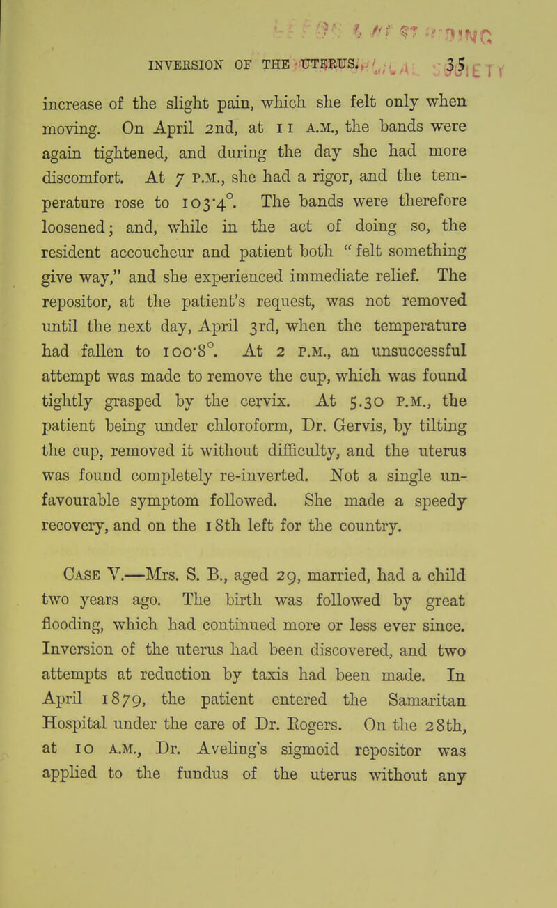 INVEKSION OF THE UTERUSi,v /^^.,^ ^^ t i increase of the slight pain, which she felt only when moving. On April 2nd, at 11 a.m., the bands were again tightened, and during the day she had more discomfort. At 7 p.m., she had a rigor, and the tem- perature rose to 103•4°. The bands were therefore loosened; and, while in the act of doing so, the resident accoucheur and patient both  felt something give way, and she experienced immediate relief. The repositor, at the patient's request, was not removed until the next day, April 3rd, when the temperature had fallen to ioo*8°. At 2 p.m., an unsuccessful attempt was made to remove the cup, which was found tightly grasped by the cervix. At 5.30 p.m., the patient being under chloroform, Dr. Gervis, by tilting the cup, removed it without diflBculty, and the uterus was found completely re-inverted. Not a single un- favourable symptom followed. She made a speedy recovery, and on the 18 th left for the country. Case V.—Mrs. S. B., aged 29, married, had a child two years ago. The birth was followed by great flooding, which had continued more or less ever since. Inversion of the uterus had been discovered, and two attempts at reduction by taxis had been made. In April 1879, the patient entered the Samaritan Hospital under the care of Dr. Eogers. On the 28th, at 10 A.M., Dr. Aveling's sigmoid repositor was applied to the fundus of the uterus without any