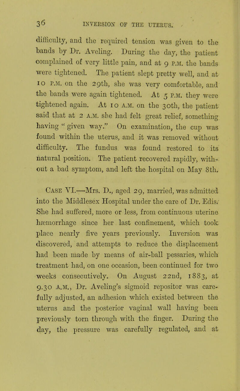 difficulty, and the required tension was given to the bands by Dr. Aveling. During the day, the patient comphiined of very little pain, and at 9 p.m. the bands were tightened. The patient slept pretty well, and at 10 r.M. on the 29th, she was very comfortable, and the bands were again tightened. At 5 r.M. they were tightened again. At 10 a.m. on the 30th, the patient said that at 2 a.m. she had felt great relief, somethin<y having  given way. On examination, the cup was found within the uterus, and it was removed without difficulty. The fundus was found restored to its natural position. The patient recovered rapidly, with- out a bad symptom, and left the hospital on May 8th. Case VI.—Mrs. D., aged 29, married, was admitted into the Middlesex Hospital under the care of Dr. Edis. She had suffered, more or less, from continuous uterine liEemorrhage since her last confinement, which took place nearly five years previously. Inversion was discovered, and attempts to reduce the displacement bad been made by means of air-ball pessaries, which treatment had, on one occasion, been continued for two weeks consecutively. On August 22nd, 1883, at 9.30 A.M., Dr. Aveling's sigmoid repositor was care- fully adjusted, an adhesion which existed between the uterus and the posterior vaginal wall having been previously torn through with the finger. During the day, the pressure was carefully regulated, and at