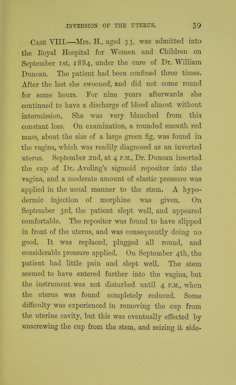 Case VIII.—Mrs. H., aged 33, was admitted into the Eoyal Hospital for Women and Children on September ist, 1884, under the care of Dr. William Duncan. The patient had been confined three times. After the last she swooned, and did not come round for some hours. For nine years afterwards she continued to have a discharge of blood almost without intermission. She was very blanched from this constant loss. On examination, a rounded smooth red mass, about the size of a large green fig, was found in the vagina, which was readily diagnosed as an inverted uterus. September 2nd, at 4 p.m.. Dr. Duncan inserted the cup of Dr. Aveling's sigmoid repositor into the vagina, and a moderate amount of elastic pressure was applied in the usual manner to the stem. A hypo- dermic injection of morphine was given. On September 3rd, the patient slept well, and appeared comfortable. The repositor was found to have slipped in front of the uterus, and was consequently doing no good. It was replaced, plugged all round, and considerable pressure applied. On September 4th, the patient had little pain and slept weU. The stem seemed to have entered further into the vagina, but the instrument was not disturbed until 4 p.m., when the uterus was found completely reduced. Some difficulty was experienced in removing the cup from the uterine cavity, but this was eventually effected by unscrewing the cup from the stem, and seizing it side-