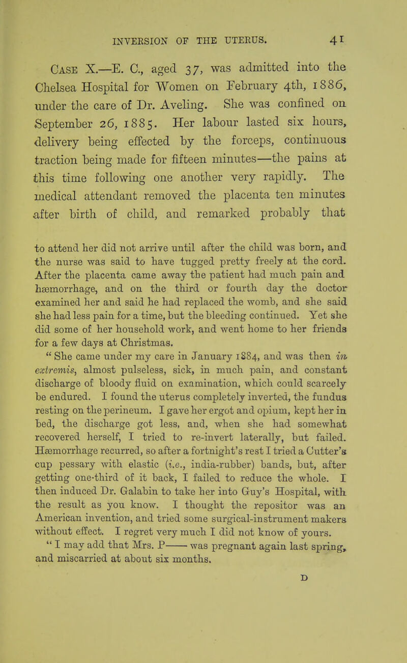 Case X.—E. C, aged 37, was admitted into the Chelsea Hospital for Women on February 4th, 1886, under the care of Dr. Aveling. She was confined on September 26, 1885. Her labour lasted six hours, delivery being effected by the forceps, continuous traction being made for fifteen minutes—the pains at this time following one another very rapidly. The medical attendant removed the placenta ten minutes after birth of child, and remarked probably that to attend her did not arrive until after the child was born, and the nurse was said to have tugged pretty freely at the cord. After the placenta came away the patient had much pain and haamorrhage, and on the third or fourth day the doctor examined her and said he had replaced the womb, and she said she had less pain for a time, but the bleeding continued. Yet she did some of her household work, and went home to her friends for a few days at Christmas.  She came under my care in January 1S84, and was then in extremis, almost pulseless, sick, in much pain, and constant discharge of bloody fluid on examination, which could scarcely be endured. I found the uterus completely inverted, the fundus resting on the perineum. I gave her ergot and opium, kept her in bed, the discharge got less, and, when she had somewhat recovered herself, I tried to re-invert laterally, but failed. Hemorrhage recurred, so after a fortnight's rest I tried a Cutter's cup pessary with elastic {i.e., india-rubber) bands, but, after getting one-third of it back, I failed to reduce the whole. I then induced Dr. Galabin to take her into Guy's Hospital, with the result as you know. I thought the repositor was an American invention, and tried some surgical-instrument makers without effect. I regret very much I did not know of yours.  I may add that Mrs. P was pregnant again last spring, and miscarried at about six months. D