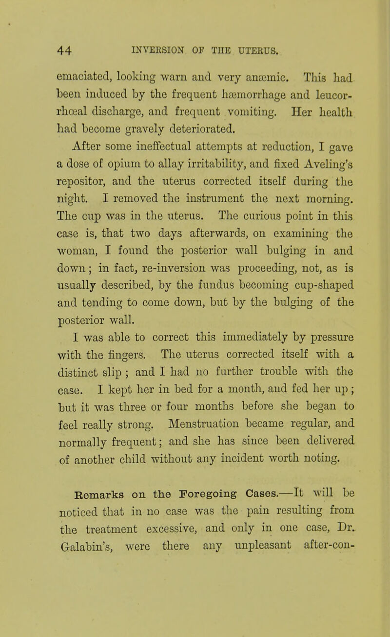 emaciated, looking warn and very anaemic. This had been induced by the frequent ha3morrhage and leucor- rhoeal discharge, and frequent vomiting. Her health had become gravely deteriorated. After some ineffectual attempts at reduction, I gave a dose of opium to allay irritability, and fixed Aveling's repositor, and the uterus corrected itself during the night. I removed the instrument the next morning. The cup was in the uterus. The curious point in this case is, that two days afterwards, on examining the woman, I found the posterior wall bulging in and down; in fact, re-inversion was proceeding, not, as is usually described, by the fundus becoming cup-shaped and tending to come down, but by the bulging of the posterior wall. I was able to correct this immediately by pressure with the fingers. The uterus corrected itself with a distinct slip ; and I had no further trouble with the case. I kept her in bed for a month, and fed her up; but it was three or four months before she began to feel really strong. Menstruation became regular, and normally frequent; and she has since been delivered of another child without any incident worth noting. Remarks on the Foregoing Cases.—It will be noticed that in no case was the pain resulting from the treatment excessive, and only in one case, Dr. Galabin's, were there any unpleasant after-con-