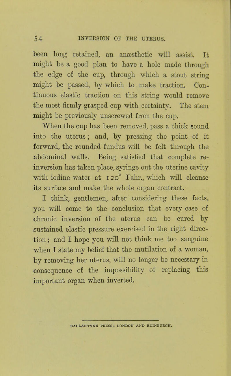been long retained, an ana3stlietic will assist. It might be a good plan to have a hole made through the edge of the cup, through which a stout string might be passed, by which to make traction. Con- tinuous elastic traction on this string would remove the most firmly grasped cup with certainty. The stem might be previously unscrewed from the cup. When the cup has been removed, pass a thick sound into the uterus; and, by pressing the point of it forward, the rounded fundus will be felt through the abdominal walls. Being satisfied that complete re- inversion has taken place, syringe out the uterine cavity with iodine water at 120° Fahr., which will cleanse its surface and make the whole organ contract. I think, gentlemen, after considering these facts, you will come to the conclusion that every case of chronic inversion of the uterus can be cured by sustained elastic pressure exercised in the right direc- tion ; and I hope you will not think me too sanguine when I state my belief that the mutilation of a woman, by removing her uterus, will no longer be necessary in consequence of the impossibility of replacing this important organ when inverted. BALLANTYNB PRESS: LONDON AND BDINBURGH.