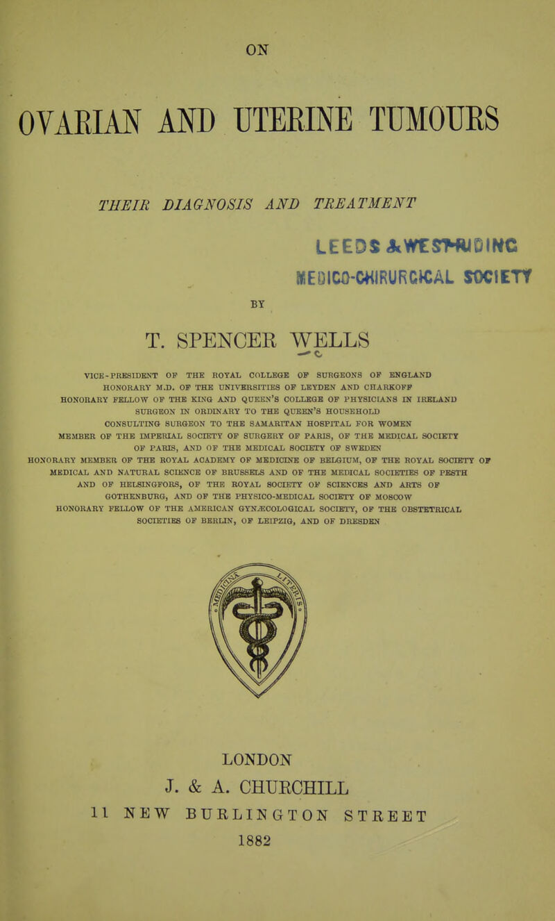 ON OVARIM AND UTERINE TUMOURS THEIR DIAGNOSIS AND TREATMENT LEEDS JcWtyNilDIWC MEDICO-CHIRURCtCAL SOCIETY BT T. SPENCER WELLS VICE-PKESIDKNT OP THE ROYAL COLLEGB OF SDRGEONS OP ENGLAND HONORARY M.D. OP THE UNIVERSITIBS OP LEYDEN AND CHARKOFP HONORARY FELLOW OP THE KL\Q AND QDKEN'S COLLEGE OF PHYSICIANS IN IRELAND SURGEON IN ORDINARY TO THE QUEEN'S HOUSEHOLD CONSULTING SURGEON TO THE SAMARITAN HOSPITAL FOR WOMEN MEMBER OP THE IMFERIAL SOCIETY OP SURGERY OP PARIS, OF THE MEDICAL SOCIETY OP PARIS, AND OF THE MEDICAL SOCIETY OF SWEDEN HONORARY MEMBER OP THE ROYAL ACADEMY OF MEDICINE OP BELGIUM, OP THE ROYAL SOCIETY OF MEDICAL AND NATURAL SCIENCE OF BRUSSELS AND OF THE MEDICAL SOCIETIES OF PESTH AND OP HELSINGFORS, OF THE ROYAL SOCIETY OF SCIENCES AND ARTS OP GOTHENBURG, AND OF THE PHYSICO-MEDICAL SOCHTTY OP MOSCOW HONORARY FELLOW OF THE AMERICAN GYNECOLOGICAL SOCIETy, OP THE OBSTETRICAL SOCIETIES OF BERUN, OF LEIPZIG, AND OF DRESDEN LONDON J. & A. CHUECHILL 11 NEW BURLINGTON STREET 1882