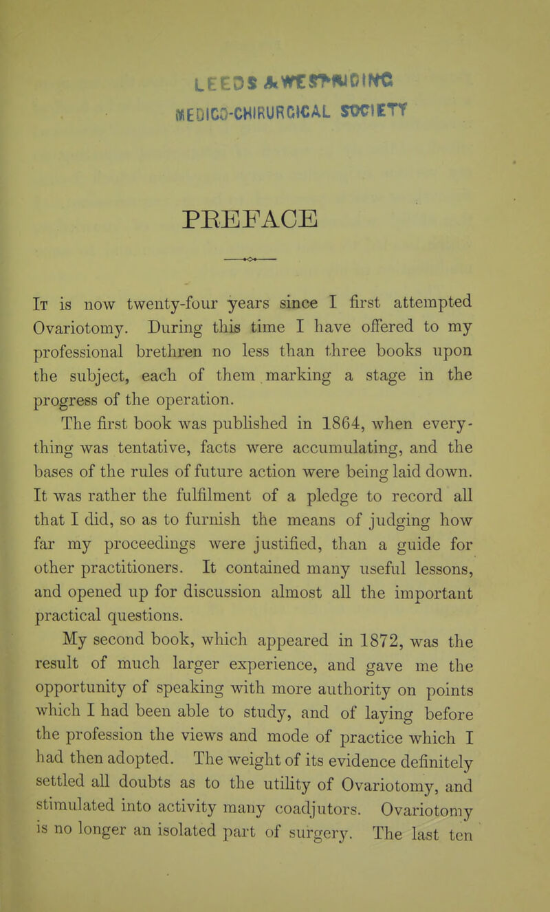 LEEDS Al«y^<*iOINC MEDICO-CHIRURCICAL SOCIETY PEEFACE It is now twenty-four years since I first attempted Ovariotomy. During this time I have offered to my professional brethren no less than three books upon the subject, each of them marking a stage in the progress of the operation. The first book was pubhshed in 1864, when every- thing was tentative, facts were accumulating, and the bases of the rules of future action were being laid down. It was rather the fulfilment of a pledge to record all that I did, so as to furnish the means of judging how far my proceedings were justified, than a guide for other practitioners. It contained many useful lessons, and opened up for discussion almost all the important practical questions. My second book, which appeared in 1872, was the result of much larger experience, and gave me the opportunity of speaking with more authority on points which I had been able to study, and of laying before the profession the views and mode of practice which I had then adopted. The weight of its evidence definitely settled all doubts as to the utihty of Ovariotomy, and stimulated into activity many coadjutors. Ovariotomy is no longer an isolated part of surgery. The last ten