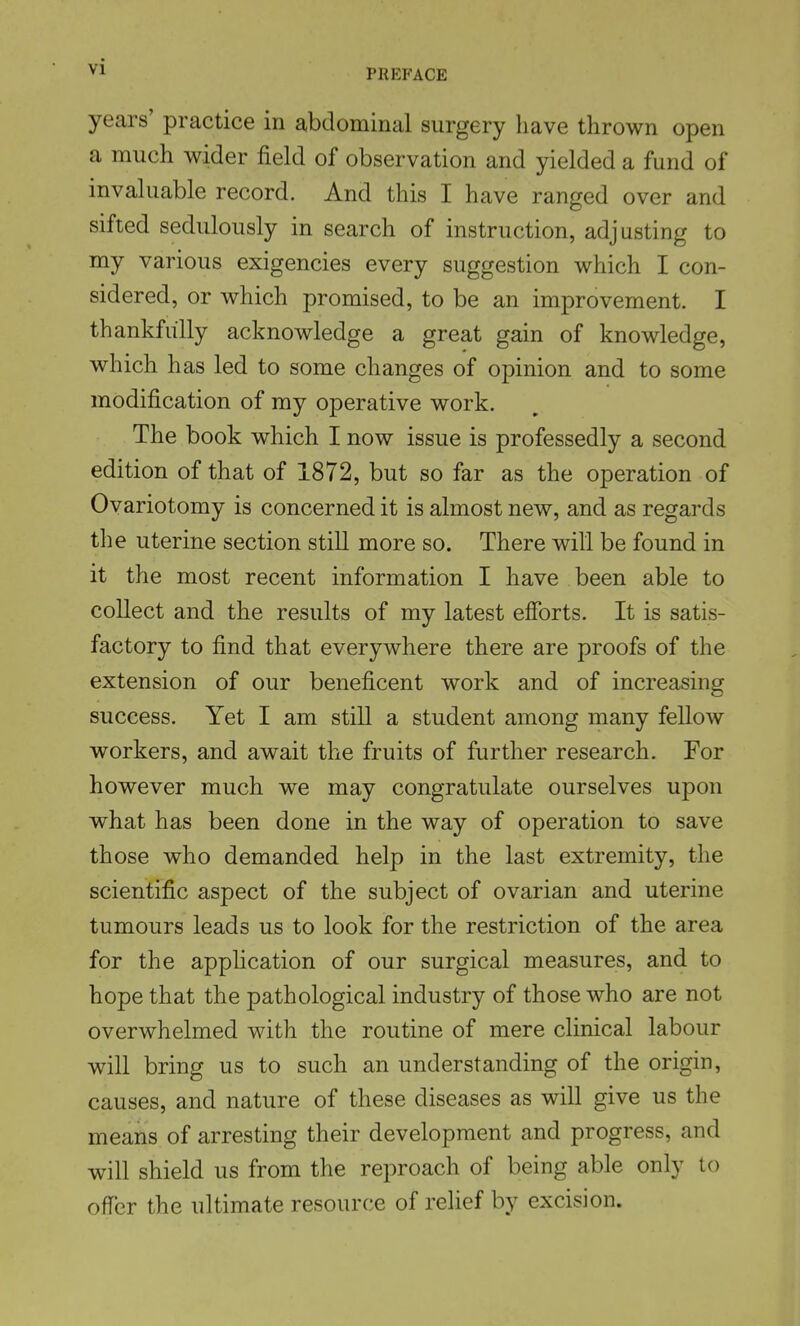 PREFACE years' practice in abdominal surgery have thrown open a much wider field of observation and yielded a fund of invaluable record. And this I have ranged over and sifted sedulously in search of instruction, adjusting to my various exigencies every suggestion which I con- sidered, or which promised, to be an improvement. I thankfully acknowledge a great gain of knowledge, which has led to some changes of opinion and to some modification of my operative work. The book which I now issue is professedly a second edition of that of 1872, but so far as the operation of Ovariotomy is concerned it is almost new, and as regards the uterine section still more so. There will be found in it the most recent information I have been able to collect and the results of my latest efforts. It is satis- factory to find that everywhere there are proofs of the extension of our beneficent work and of increasing success. Yet I am still a student among many fellow workers, and await the fruits of further research. For however much we may congratulate ourselves upon what has been done in the way of operation to save those who demanded help in the last extremity, the scientific aspect of the subject of ovarian and uterine tumours leads us to look for the restriction of the area for the application of our surgical measures, and to hope that the pathological industry of those who are not overwhelmed with the routine of mere clinical labour will bring us to such an understanding of the origin, causes, and nature of these diseases as will give us the means of arresting their development and progress, and will shield us from the reproach of being able only to offer the ultimate resource of relief by excision.