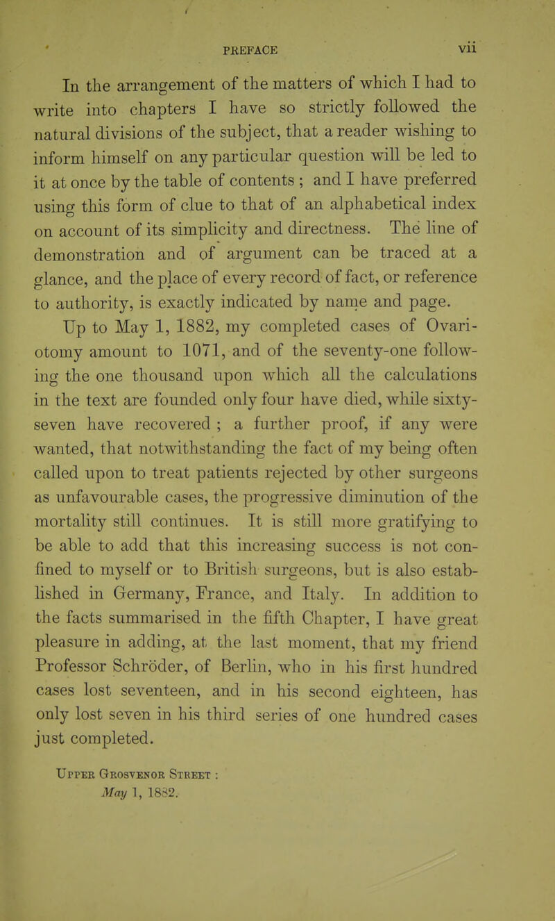 PREFACE In the arrangement of the matters of which I had to write into chapters I have so strictly followed the natural divisions of the subject, that a reader wishing to inform himself on any particular question will be led to it at once by the table of contents ; and I have preferred using this form of clue to that of an alphabetical index on account of its simplicity and directness. The line of demonstration and of argument can be traced at a glance, and the place of every record of fact, or reference to authority, is exactly indicated by name and page. Up to May 1, 1882, my completed cases of Ovari- otomy amount to 1071, and of the seventy-one follow- ing the one thousand upon which all the calculations in the text are founded only four have died, while sixty- seven have recovered ; a further proof, if any were wanted, that notwithstanding the fact of my being often called upon to treat patients rejected by other surgeons as unfavourable cases, the progressive diminution of the mortality still continues. It is still more gratifying to be able to add that this increasing success is not con- fined to myself or to British surgeons, but is also estab- lished in Germany, France, and Italy. In addition to the facts summarised in the fifth Chapter, I have great pleasure in adding, at the last moment, that my friend Professor Schroder, of Berhn, who in his first hundred cases lost seventeen, and in his second eighteen, has only lost seven in his third series of one hundred cases just completed. Upper Grosvenor Street : May 1, 1882.