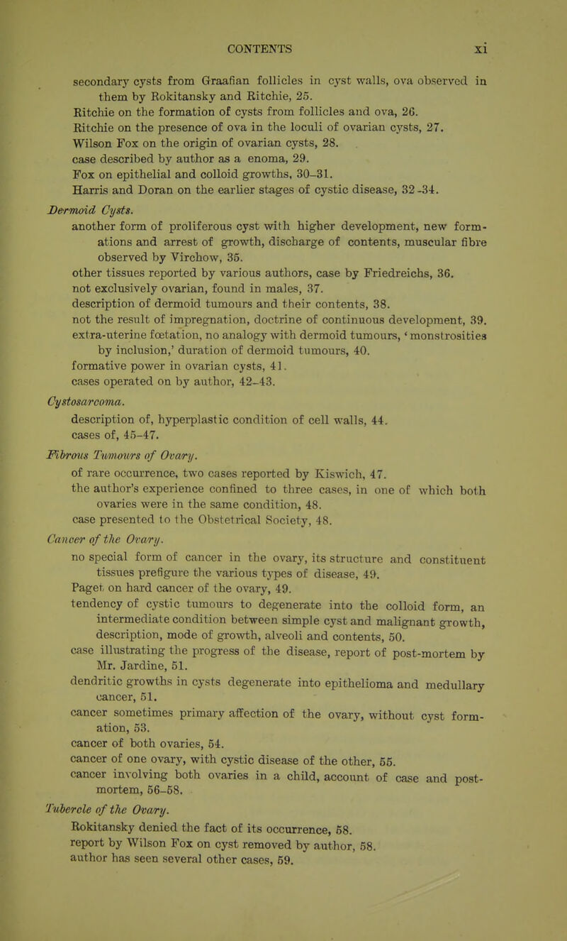 secondar)' cysts from Graafian follicles in cyst walls, ova observed in them by Rokitansky and Ritchie, 25. Ritchie on the formation of cysts from follicles and ova, 26. Ritchie on the presence of ova in the loculi of ovarian cysts, 27. Wilson Fox on the origin of ovarian cysts, 28. case described by author as a enoma, 29. Fox on epithelial and colloid growths, 30-31. Harris and Doran on the earlier stages of cystic disease, 32-34. Dermoid Cysts. another form of proliferous cyst with higher development, new form- ations and arrest of growth, discharge of contents, muscular fibre observed by Virchow, 35. other tissues reported by various authors, case by Friedreichs, 36. not exclusively ovarian, found in males, 37. description of dermoid tumours and their contents, 38. not the result of impregnation, doctrine of continuous development, 39. extra-uterine foetation, no analogy with dermoid tumours,' monstrosities by inclusion,' duration of dermoid tumours, 40. formative power in ovarian cysts, 41. cases operated on by author, 42-43. Cystosarcoma. description of, hyperplastic condition of cell walls, 44. cases of, 45-47. Fibrous Ttmours of Ovwry. of rare occurrence, two cases reported by Kiswich, 47. the author's experience confined to three cases, in one of which both ovaries were in the same condition, 48. case presented to the Obstetrical Society, 48. Cancer of the Ovary. no special form of cancer in the ovary, its structure and constituent tissues prefigure the various tj-pes of disease, 49. Paget on hard cancer of the ovary, 49. tendency of cystic tumours to degenerate into the colloid form, an intermediate condition between simple cyst and malignant growth, description, mode of growth, alveoli and contents, 50. case illustrating the progress of the disease, report of post-mortem by Mr. Jardine, 51. dendritic growths in cysts degenerate into epithelioma and medullary cancer, 51. cancer sometimes primary affection of the ovary, without cyst form- ation, 53. cancer of both ovaries, 54. cancer of one ovary, with cystic disease of the other, 55. cancer involving both ovaries in a child, account of case and post- mortem, 56-58. Tubercle of the Ovary. Rokitansky denied the fact of its occurrence, 68. report by Wilson Fox on cyst removed by author, 58. author has seen several other cases, 59.