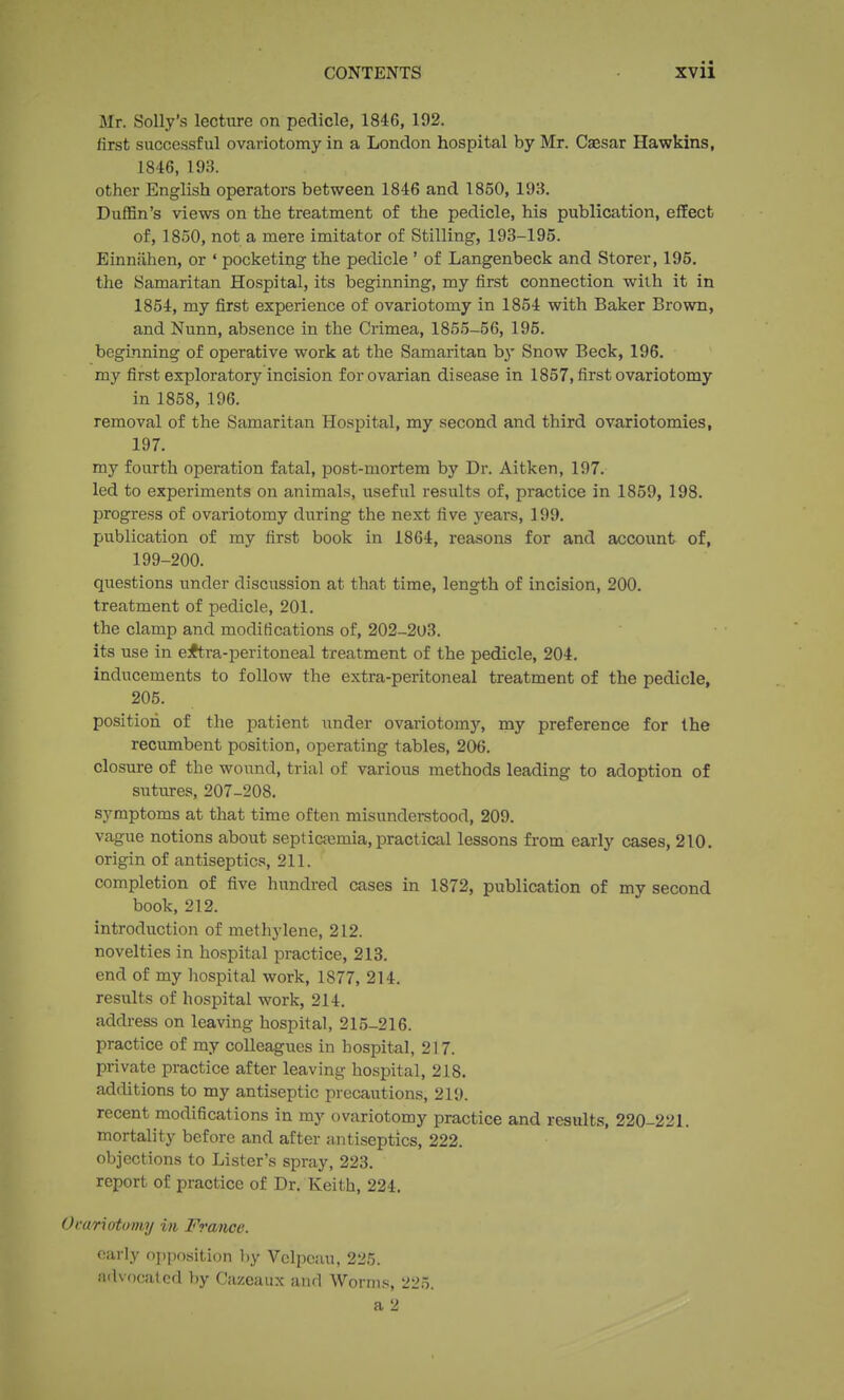 Mr. Solly's lecture on pedicle, 1846, 192. first successful ovariotomy in a London hospital by Mr. Caesar Hawkins, 1846, 193. other English operators between 1846 and 1850, 193. Duffin's views on the treatment of the pedicle, his publication, effect of, 1850, not a mere imitator of Stilling, 193-195. Einniihen, or ' pocketing the pedicle ' of Langenbeck and Storer, 195. the Samaritan Hospital, its beginning, my first connection with it in 1854, my first experience of ovariotomy in 1854 with Baker Brown, and Nunn, absence in the Crimea, 1855-56, 195. begmning of operative work at the Samaritan b}' Snow Beck, 196. my first exploratory incision for ovarian disease in 1857, first ovariotomy in 1858, 196. removal of the Samaritan Hospital, my second and third ovariotomies, 197. my fourth operation fatal, post-mortem by Dr. Aitken, 197. led to experiments on animals, usefid results of, practice in 1859, 198. progress of ovariotomy during the next five years, 199. publication of my first book in 1864, reasons for and account of, 199-200. questions under discussion at that time, length of incision, 200. treatment of pedicle, 201. the clamp and modifications of, 202-2O3. its use in e^ra-peritoneal treatment of the pedicle, 204. inducements to follow the extra-peritoneal treatment of the pedicle, 205. position of the patient under ovariotomy, my preference for the recumbent position, operating tables, 206. closure of the wound, trial of various methods leading to adoption of sutures, 207-208. symptoms at that time often misunderetood, 209. vague notions about septica;mia, practictil lessons fi'om early cases, 210. origin of antiseptics, 211. completion of five hundred cases in 1872, publication of my second book, 212. introduction of methylene, 212. novelties in hospital practice, 213. end of my hospital work, 1877, 214. results of hospital work, 214. address on leaving hospital, 215-216. practice of my colleagues in hospital, 217. private practice after leaving hospital, 218. additions to my antiseptic precautions, 219. recent modifications in my ovariotomy practice and results, 220-221. mortality before and after antiseptics, 222. objections to Lister's spray, 223. report of practice of Dr. Keith, 224. Orariotumy in France. early opposition l)y Vclpcau, 225. advocated by Cazeaux and Worms, 225.