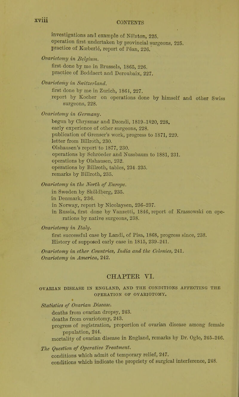 CONTENTS investigations anrl example of N^'aton, 225. operation first undertaken by provincial surgeons, 225. practice of Koeberl6, report of l*6an, 22G. Ox^ariotovuj in Belgium. first done by mc in Brussels, 1865, 226. practice of Boddaert and Deroubaix, 227, Ova/)-iotomy in Switzerland. first done by me in Zurich, 1861, 227. report by Kocher on operations done by himself and other Swiss surgeons, 228. Ovariotomy in Germany. begun by Chrysmar and Dzondi, 1819-1820, 228. early experience of other surgeons, 228. publication of Grenser's work, progress to 1871, 229. letter from Billroth, 230. Olshausen's report to 1877, 230. operations by Schi-oeder and Nussbaum to 1881, 231. operations by Olshausen, 232. operations by Billroth, tables, 234 235. remarks by Billroth, 235. Ovariotomy i?i the North of Europe. in Sweden by Skoldberg, 235. in Denmark, 236. in Norway, report by Nicolaysen, 236-237. in Russia, first done by Vanzetti, 1846, report of Krassowski on ope- rations by native surgeons, 238. Ovanotomy in Italy. first successful case by Landi, of Pisa, 1868, progress since, 238. History of supposed early case in 1815, 239-241. Ovariotomy in other Countries, India and tlie Colonies, 241, Ova/riotomy in America, 242. CHAPTER VI. OVARIAN DISEASE IN ENGLAND, AND THE CONDITIONS AFFECTING THE OPEEATION OP OVARIOTOMY. » Statistics of Ovarian Disease. deaths from ovarian dropsy, 243. deaths from ovariotomy, 243. progress of registration, proportion of ovarian disease among female population, 244. mortality of ovarian disease in England, remarks by Dr. Ogle, 245-246. The Question of Operative TreatmeJit. conditions which admit of temporary relief, 247. conditions which indicate the propriety of surgical interference, 248.