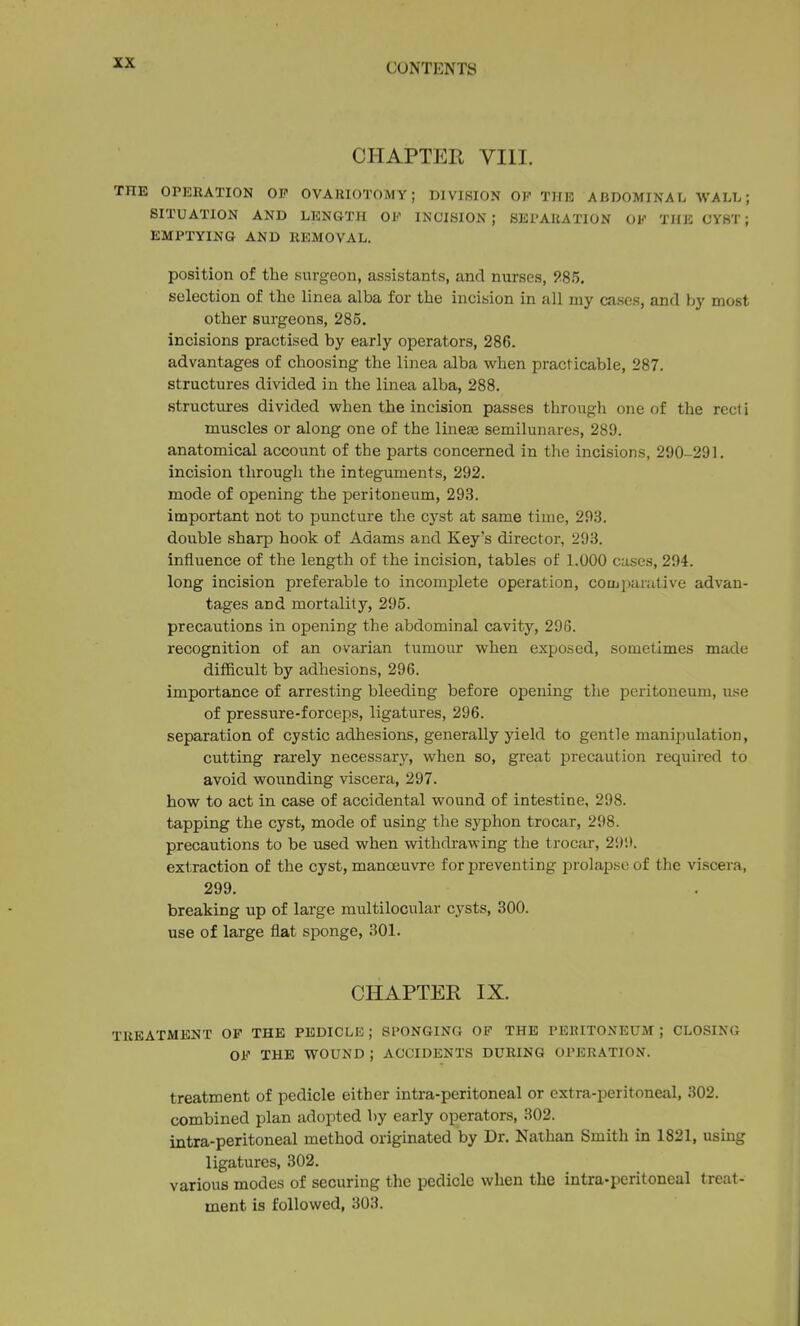 CHAPTER VIII. THE OPERATION OP OVARIOTOMY; DIVISION OP THE ABDOMINAL WALL; SITUATION AND LENGTH OF INCISION; SEPARATION OK THE CYST; EMPTYING AND REMOVAL. position of the surgeon, assistants, and nurses, ?85. selection of the linea alba for the incision in all my cases, and by most other surgeons, 285. incisions practised by early operators, 286. advantages of choosing the linea alba when practicable, 287. structures divided in the linea alba, 288. structures divided when the incision passes through one of the recti muscles or along one of the lineae semilunares, 280. anatomical account of the parts concerned in the incisions, 290-291. incision through the integuments, 292. mode of opening the peritoneum, 293. important not to puncture the cyst at same time, 293. double sharp hook of Adams and Key's director, 293. Influence of the length of the incision, tables of 1.000 cases, 294. long incision preferable to incomplete operation, coujparative advan- tages and mortality, 295. precautions in opening the abdominal cavity, 296. recognition of an ovarian tumour when exposed, sometimes made difficult by adhesions, 296. importance of arresting bleeding before opening tlie peritoneum, use of pressure-forceps, ligatures, 296. separation of cystic adhesions, generally yield to gentle manijjulation, cutting rarely necessary, when so, great precaution required to avoid wounding viscera, 297. how to act in case of accidental wound of intestine, 298. tapping the cyst, mode of using the syphon trocar, 298. precautions to be used when withdrawing the trocar, 299. extraction of the cyst, manoeuvre for preventing prolapse of the viscera, 299. breaking up of large multilocular cysts, 300. use of large flat sponge, 301. CHAPTER IX. TREATMENT OP THE PEDICLE ; SPONGING OP THE PERITONEUM ; CLOSING OF THE WOUND ; ACCIDENTS DURING OPERATION. treatment of pedicle either intra-peritoneal or extra-peritoneal, 302. combined plan adopted by early operators, 302. intra-peritoneal method originated by Dr. Nathan Smith in 1821, using ligatures, 302. various modes of securing the pedicle when the intra-peritoneal treat- ment is followed, 303.