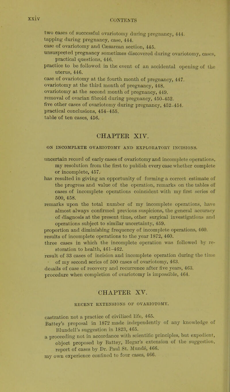 two cases of successful ovariotomy during pregnancy, 444. tapping (luring pregnancy, caKO, 444. case of ovariotomy and Ca3Sarean section, 445. unsuspected pregnancy sometimes discovered during ovariotomy, cascts, practical questions, 446, practice to be followed in the event of an accidental opening of the uterus, 446. case of ovariotomy at the fourth month of pregnancy, 447. ovariotomy at the third month of pregnancy, 448. ovariotomy at the second month of pregnancy, 449. removal of ovarian fibroid during pregnancy, 450-452. five other cases of ovariotomy during pregnancy, 452-454. practical conclusions, 454-455. table of ten cases, 456. CHAPTER XIV. ON INCOMPLETE OVARIOTOMY AND EXPLORATORY INCISIONS. uncertain record of early cases of ovariotomy and incomplete operations, my resolution from the first to publish every case whether complete or incomplete, 457. has resulted in giving an opportxmity of forming a correct estimate of the progress and value of the operation, remarks on the tables of cases of incomplete operations coincident with my first series of 500, 458. remarks upon the total number of my incomplete operations, have almost always confirmed pre^■ious snspicions, the general accuracy of diagnosis at the present time, other surgical investigations and operat ions subject to similar uncertainty, 459. proportion and diminishing frequency of incomplete operations, 460. results of incomplete operations to the year 1872, 460. three cases in which the incomplete operation was followed by re- storation to health, 461-462. result of 33 cases of incision and incomplete operation during the time of my second series of 500 cases of ovariotomy, 463. details of case of recovery and recurrence after five 3'ears, 463. procedure when completion of ovariotomy is impossible, 464. CHAPTEH XV. RECENT EXTENSIONS OF OVARIOTOAIY. castration not a practice of civilized life, 465. Batley's proposal in 1872 made independently of any knowledge of Blundell's suggestion in 1823, 465. a proceeding not in accordance with scientific principles, but expedient, object proposed by Battey, Hegar's extension of the suggestion, report of cases by Dr. Paul St. Mund6, 466. my own experience confined to four cases, 466.