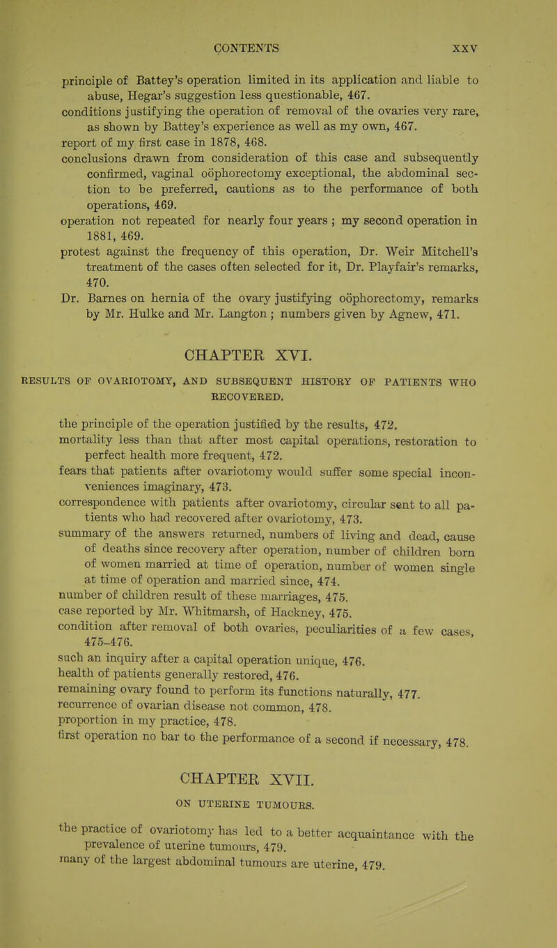 principle of Battey's operation limited in its application and liable to abuse, Hegar's suggestion less questionable, 467. conditions justifying the operation of removal of the ovaries very rare, as shown by Battey's experience as well as my own, 467. report of my first case in 1878, 468. conclusions drawn from consideration of this case and subsequently confirmed, vaginal oophorectomy exceptional, the abdominal sec- tion to be preferred, cautions as to the performance of both operations, 469. operation not repeated for nearly four years ; my second operation in 1881, 469. protest against the frequency of this operation. Dr. Weir Mitchell's treatment of the cases often selected for it, Dr. Playfair's remarks, 470. Dr. Barnes on hernia of the ovary justifying oophorectomy, remarks by Mr. Hulke and Mr. Langton ; numbers given by Agnew, 471. CHAPTER XVI. RESULTS OF OVARIOTOMY, AND SUBSEQUENT HISTORY OP PATIENTS WHO KBCOVEEEB, the principle of the operation justified by the results, 472. mortality less than that after most capital operations, restoration to perfect health more frequent, 472. fears that patients after ovariotomy would suffer some special incon- veniences imaginary, 473. correspondence with patients after ovariotomy, circular sent to all pa- tients who had recovered after ovariotomy, 473. summary of the answers returned, numbers of living and dead, cause of deaths since recovery after operation, number of children born of women married at time of operation, number of women single at time of operation and married since, 474. number of children result of these marriages, 475. case reported by Mr. Whitmarsh, of Hackney, 476. condition after removal of both ovaries, peculiarities of a, few cases 475-476. such an inquiry after a capital operation unique, 476. health of patients generally restored, 476. remaining ovary found to perform its functions naturally, 477. recurrence of ovarian disease not common, 478. proportion in my practice, 478. first operation no bar to the performance of a second if necessary, 478. CHAPTER XVII. ON UTERINE TUMOURS. the practice of ovariotomy has led to a better acquaintance with the prevalence of uterine tumours, 479. many of the largest abdominal tumours are uterine, 479.