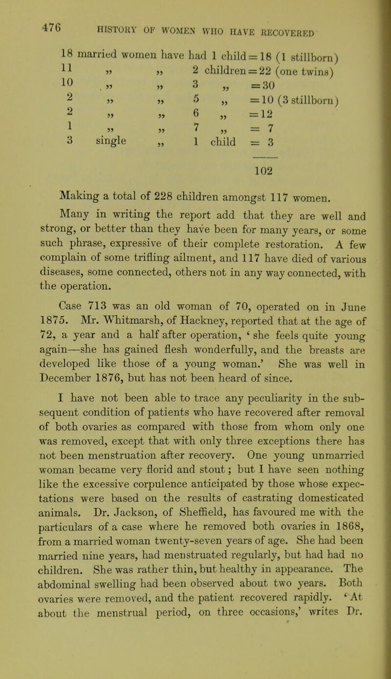 18 married women have had 1 child =18 (1 stillborn) 11 » )> 2 children = 22 (one twins) 10 .» » 3 „ =30 2 » >, 5 „ =10 (3 stillborn) 2 » » 6 „ =12 1 » „ 7 „ = 7 3 single „ 1 child = 3 102 Making a total of 228 children amongst 117 women. Many in writing the report add that they are well and strong, or better than they have been for many years, or some such phrase, expressive of their complete restoration. A few complain of some trifling ailment, and 117 have died of various diseases, some connected, others not in any way connected, with the operation. Case 713 was an old woman of 70, operated on in June 1875. Mr. Whitmarsh, of Hackney, reported that at the age of 72, a year and a half after operation, ' she feels quite young again—she has gained flesh wonderfully, and the breasts are developed like those of a young woman.' She was well in December 1876, but has not been heard of since. I have not been able to trace any peculiarity in the sub- sequent condition of patients who have recovered after removal of both ovaries as compared with those from whom only one was removed, except that with only three exceptions there has not been menstruation after recovery. One young unmarried woman became very florid and stout; but 1 have seen nothing like the excessive corpulence anticipated by those whose expec- tations were based on the results of castrating domesticated animals. Dr. Jackson, of SheflQeld, has favoured me with the particulars of a case where he removed both ovaries in 1868, from a married woman twenty-seven years of age. She had been married nine years, had menstruated regularly, but had had no children. She was rather thin, but healthy in appearance. The abdominal swelling had been observed about two years. Both ovaries were removed, and the patient recovered rapidly. ' At about the menstrual period, on three occasions,' writes Dr.