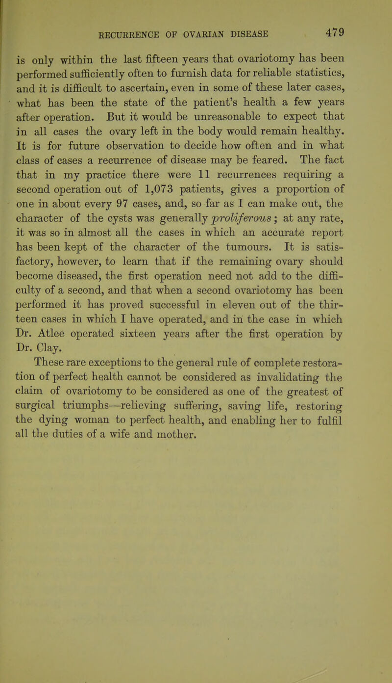 1 RECURRENCE OF OVARIAN DISEASE 479 is only within the last fifteen years that ovariotomy has been ' performed sufficiently often to fmrnish data for reliable statistics, and it is difficult to ascertain, even in some of these later cases, what has been the state of the patient's health a few years after operation. But it would be unreasonable to expect that in all cases the ovary left in the body would remain healthy. It is for future observation to decide how often and in what class of cases a recurrence of disease may be feared. The fact that in my practice there were 11 recurrences requiring a second operation out of 1,073 patients, gives a proportion of one in about every 97 cases, and, so far as I can make out, the character of the cysts was generally 'proliferous; at any rate, it was so in almost all the cases in which an accurate report has been kept of the character of the tumours. It is satis- factory, however, to learn that if the remaining ovary should become diseased, the first operation need not add to the diffi- culty of a second, and that when a second ovariotomy has been performed it has proved successful in eleven out of the thir- teen cases in which I have operated, and in the case in which Dr. Atlee operated sixteen years after the first operation by Dr. Clay. These rare exceptions to the general rule of complete restora- tion of perfect health cannot be considered as invalidating the claim of ovariotomy to be considered as one of the greatest of surgical triumphs—relieving suffering, saving life, restoring the dying woman to perfect health, and enabling her to fulfil all the duties of a wife and mother.