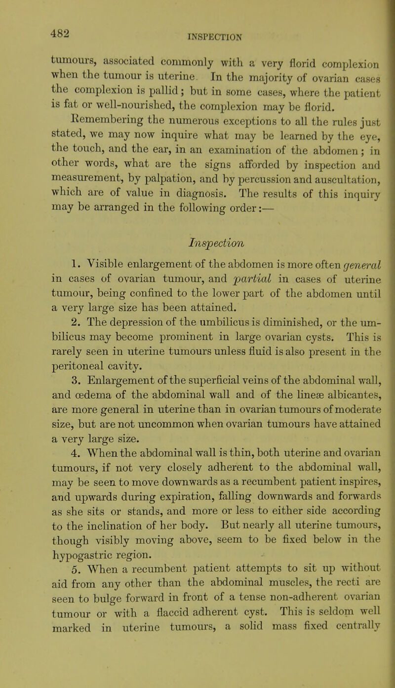 INSPECTION tumours, associated commonly with a very florid complexion when the tumour is uterine. In the majority of ovarian cases the complexion is pallid; but in some cases, where the patient is fat or well-nourished, the complexion may be florid. Remembering the numerous exceptions to all the rules just stated, we may now inquire what may be learned by the eye, the touch, and the ear, in an examination of the abdomen; in other words, what are the signs afiforded by inspection and measurement, by palpation, and by percussion and auscultation, which are of value in diagnosis. The results of this inquiry may be arranged in the following order:— Ins'pedion 1. Visible enlargement of the abdomen is more often general in cases of ovarian tumour, and 'partial in cases of uterine tumour, being confined to the lower part of the abdomen until a very large size has been attained. 2. The depression of the umbilicus is diminished, or the um- bilicus may become prominent in large ovarian cysts. This is rarely seen in uterine tumours unless fluid is also present in the peritoneal cavity. 3. Enlargement of the superficial veins of the abdominal wall, and oedema of the abdominal wall and of the linese albicantes, are more general in uterine than in ovarian tumours of moderate size, but are not uncommon when ovarian tumours have attained a very large size. 4. When the abdominal wall is thin, both uterine and ovarian tumours, if not very closely adherent to the abdominal wall, may be seen to move downwards as a recumbent patient inspires, and upwards during expiration, falling downwards and forwards as she sits or stands, and more or less to either side according to the inclination of her body. But nearly all uterine tumours, though visibly moving above, seem to be fixed below in the hypogastric region. 5. When a recumbent patient attempts to sit up without aid from any other than the abdominal muscles, the recti are seen to bulge forward in front of a tense non-adherent ovarian tumour or with a flaccid adherent cyst. This is seldom well marked in uterine tumours, a solid mass fixed centrally