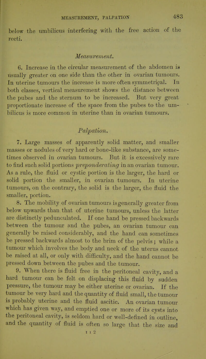 MEASUREMENT, PALPATION below the umbilicus interfering with the free action of the recti. Measurement. 6. Increase in the circular measurement of the abdomen is usually greater on one side than the other in ovarian tumours. In uterine tumours the increase is more often symmetripal. In both classes, vertical measurement shows the distance between the pubes and the sternum to be increased. But very great proportionate increase of the space from the pubes to the um- bilicus is more common in uterine than in ovarian tumours, Pal'pation. 7. Large masses of apparently solid matter, and smaller masses or nodules of very hard or bone-like substance, are some- times observed in ovarian tumours. But it is excessively rare to find such solid portions 'prejponderciting in an ovarian tumour. As a rule, the fluid or cystic portion is the larger, the hard or solid portion the smaller, in ovarian tumours. In uterine tumours, on the contrary, the solid is the larger, the fluid the smaller, portion. 8. The mobility of ovarian tumours is generally greater from below upwards than that of uterine tumours, unless the latter are distinctly pedunculated. If one hand be pressed backwards between the tumour and the pubes, an ovarian tumour can generally be raised considerably, and the hand can sometimes be pressed backwards almost to the brim of the pelvis ; while a tumour which involves the body and neck of the uterus cannot be raised at all, or only with difficulty, and the hand cannot be pressed down between the pubes and the tumour. 9. When there is fluid free in the peritoneal cavity, and a hard tumour can be felt on displacing this fluid by sudden pressure, the tumour may be either uterine or ovarian. If the tumour be very hard and the quantity of fluid small, the tumour is probably uterine and the fluid ascitic. An ovarian tumour which has given way, and emptied one or more of its cysts into the peritoneal cavity, is seldom hard or well-defined in outline, and tlie quantity of fluid is often so large that the size and I I 2