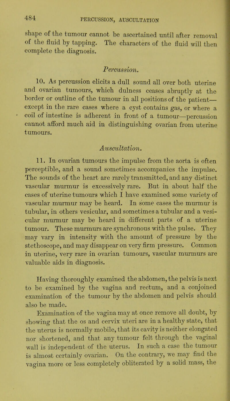 PERCUSSION, AUSCULTATION shape of the tumour cannot be ascertained until after removal of the fluid by tapping. The characters of the fluid will then complete the diagnosis. Percussion. 10. As percussion elicits a dull sound all over both uterine and ovarian tumours, which dulness ceases abruptly at the border or outline of the tumour in all positions of the patient— except in the rare cases where a cyst contains gas, or where a • coil of intestine is adherent in front of a tumour—percussion cannot afford much aid in distinguishing ovarian from uterine tumours. Auscultation. 11. In ovarian tumours the impulse from the aorta is often perceptible, and a sound sometimes accompanies the impulse. The sounds of the heart are rarely transmitted, and any distinct vascular murmur is excessively rare. But in about half the cases of uterine tumours which I have examined some variety of vascular murmur may be heard. In some cases the murmur is tubular, in others vesicular, and sometimes a tubular and a vesi- cular murmur may be heard in different parts of a uterine tumour. These murmurs are synchronous with the pulse. They may vary in intensity with the amount of pressure by the stethoscope, and may disappear on very firm pressure. Common in uterine, very rare in ovarian tumours, vascular murmurs are valuable aids in diagnosis. Having thoroughly examined the abdomen, the pelvis is next to be examined by the vagina and rectum, and a conjoined examination of the tumour by the abdomen and pelvis should also be made. Examination of the vagina may at once remove all doubt, by showing that the os and cervix uteri are in a healthy state, that the uterus is normally mobile, that its cavity is neither elongated nor shortened, and that any tumour felt through the vaginal wall is independent of the uterus. In such a case the tumour is almost certainly ovarian. On the contrary, we may find the vagina more or less completely obliterated by a solid mass, the