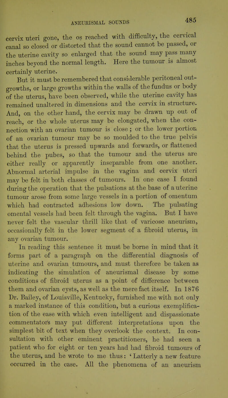 ANEURISMAL SOUNDS cervix uteri gone, the os reached with difficulty, the cervical canal so closed or distorted that the sound cannot be passed, or the uterine cavity so enlarged that the sound may pass many inches beyond the normal length. Here the tumour is almost certainly uterine. But it must be remembered that considerable peritoneal out- growths, or large growths within the walls of the fundus or body of the uterus, have been observed, while the uterine cavity has remained unaltered in dimensions and the cervix in structure. And, on the other hand, the cervix may be drawn up out of reach, or the whole uterus may be elongated, when the con- nection with an ovarian tumour is close ; or the lower portion of an ovarian tumour may be so moulded to the true pelvis that the uterus is pressed upwards and forwards, or flattened behind the pubes, so that the tumour and the uterus are either really or apparently inseparable from one another. Abnormal arterial impulse in the vagina and cervix uteri may be felt in both classes of tumours. In one case I found during the operation that the pulsations at the base of a uterine tumour arose from some large vessels in a portion of omentum which had contracted adhesions low down. The pulsating omental vessels had been felt through the vagina. But I have never felt the vascular thrill like that of varicose aneurism, occasionally felt in the lower segment of a fibroid uterus, in anv ovarian tumour. In reading this sentence it must be borne in mind that it forms part of a paragraph on the differential diagnosis of uterine and ovarian tumours, and must therefore be taken as indicating the simulation of aneurismal disease by some conditions of fibroid uterus as a point of difference between them and ovarian cysts, as well as the mere fact itself. In 1876 Dr. Bailey, of Louisville, Kentucky, furnished me with not only a marked instance of this condition, but a curious exemplifica- tion of the ease with which even intelligent and dispassionate commentators may put different interpretations upon the simplest bit of text when they overlook the context. In con- sultation with other eminent practitioners, he had seen a patient who for eight or ten years had had fibroid tumours of the uterus, and he wrote to me thus: ' Latterly a new feature occurred in the case. All the phenomena of an aneurism