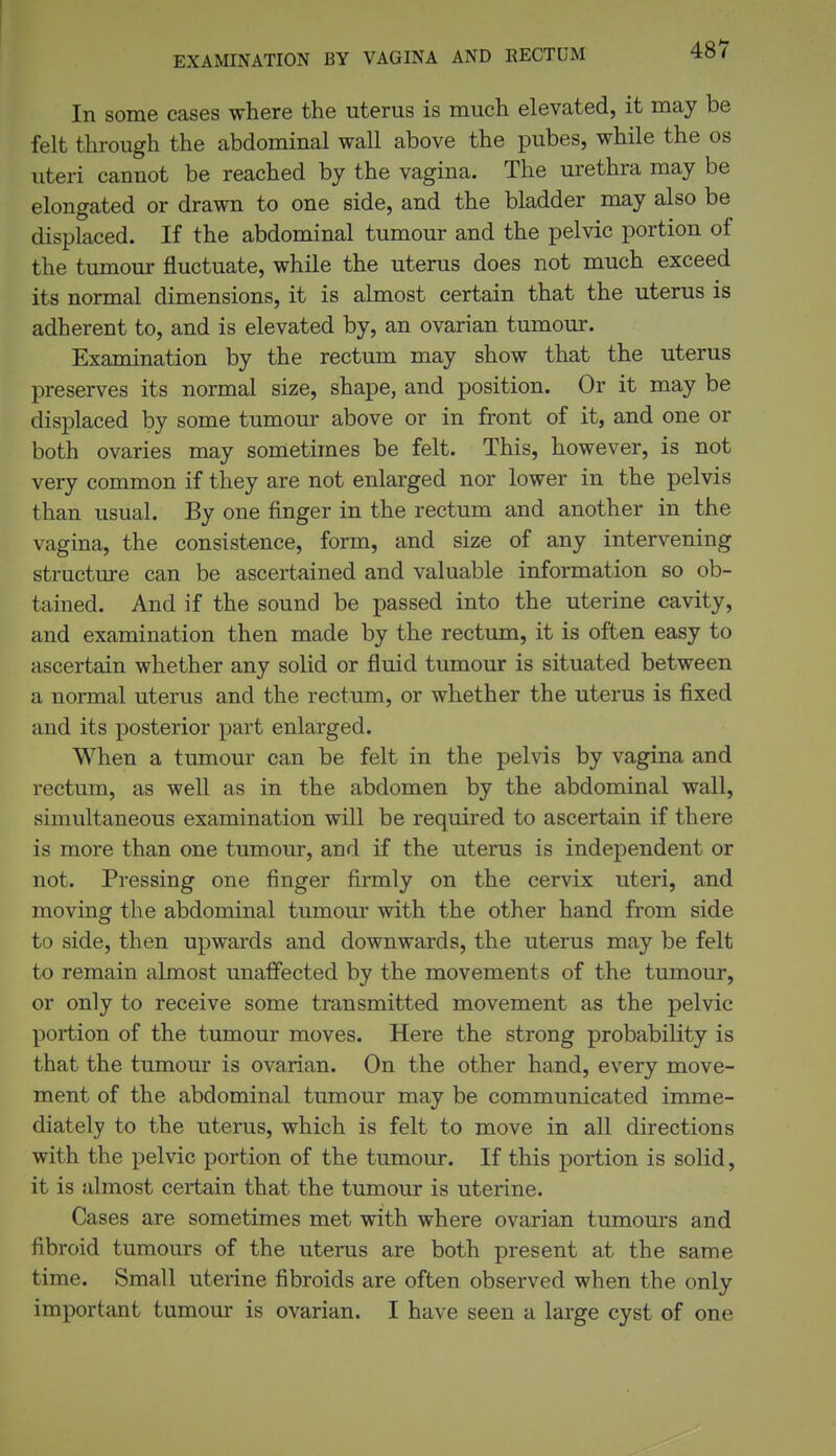 EXAMINATION BY VAGINA AND RECTUM In some cases where the uterus is much elevated, it may be felt through the abdominal wall above the pubes, while the os uteri cannot be reached by the vagina. The urethra may be elongated or drawn to one side, and the bladder may also be displaced. If the abdominal tumour and the pelvic portion of the tumour fluctuate, while the uterus does not much exceed its normal dimensions, it is almost certain that the uterus is adherent to, and is elevated by, an ovarian tumour. Examination by the rectum may show that the uterus preserves its normal size, shape, and position. Or it may be displaced by some tumour above or in front of it, and one or both ovaries may sometimes be felt. This, however, is not very common if they are not enlarged nor lower in the pelvis than usual. By one finger in the rectum and another in the vagina, the consistence, form, and size of any intervening structure can be ascertained and valuable information so ob- tained. And if the sound be passed into the uterine cavity, and examination then made by the rectum, it is often easy to ascertain whether any solid or fluid tumour is situated between a normal uterus and the rectum, or whether the uterus is fixed and its posterior part enlarged. When a tumour can be felt in the pelvis by vagina and rectum, as well as in the abdomen by the abdominal wall, simultaneous examination will be required to ascertain if there is more than one tumour, and if the uterus is independent or not. Pressing one finger firmly on the cervix uteri, and moving the abdominal tumour with the other hand from side to side, then upwards and downwards, the uterus may be felt to remain almost unaffected by the movements of the tumour, or only to receive some transmitted movement as the pelvic portion of the tumour moves. Here the strong probability is that the tumour is ovarian. On the other hand, every move- ment of the abdominal tumour may be communicated imme- diately to the uterus, which is felt to move in all directions with the pelvic portion of the tumour. If this portion is solid, it is almost certain that the tumour is uterine. Cases are sometimes met with where ovarian tumours and fibroid tumours of the uterus are both present at the same time. Small uterine fibroids are often observed when the only important tumour is ovarian. I have seen a large cyst of one