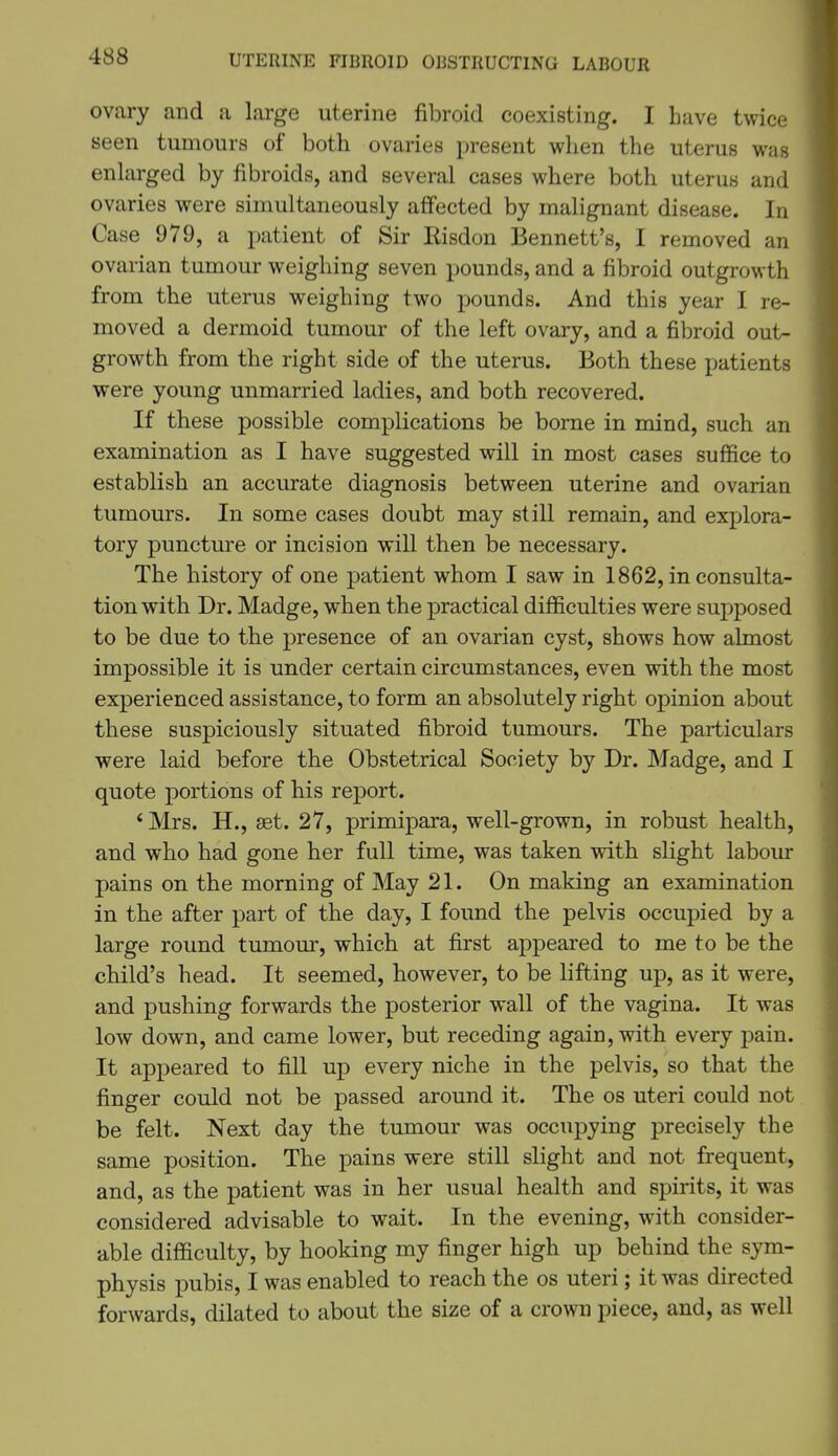 UTERINE FIBROID OIJSTRUCTING LABOUR ovary and a lai-ge uterine fibroid coexisting. I have twice seen tumours of both ovaries present when the uterus was enLarged by fibroids, and several cases where both uterus and ovaries were simultaneously affected by malignant disease. In Case 979, a patient of Sir Risdon Bennett's, I removed an ovarian tumour weighing seven pounds, and a fibroid outgrowth from the uterus weighing two pounds. And this year I re- moved a dermoid tumour of the left ovary, and a fibroid out- growth from the right side of the uterus. Both these patients were young unmarried ladies, and both recovered. If these possible complications be borne in mind, such an examination as I have suggested will in most cases suffice to establish an accurate diagnosis between uterine and ovarian tumours. In some cases doubt may still remain, and explora- tory puncture or incision will then be necessary. The history of one patient whom I saw in 1862, in consulta- tion with Dr. Madge, when the practical difficulties were supposed to be due to the presence of an ovarian cyst, shows how almost impossible it is under certain circumstances, even with the most experienced assistance, to form an absolutely right opinion about these suspiciously situated fibroid tumours. The particulars were laid before the Obstetrical Society by Dr. Madge, and I quote portions of his report. 'Mrs. H., set. 27, primipara, well-grown, in robust health, and who had gone her full time, was taken with slight labour pains on the morning of May 21. On making an examination in the after part of the day, I found the pelvis occupied by a large round tumour, which at first appeared to me to be the child's head. It seemed, however, to be lifting up, as it were, and pushing forwards the posterior wall of the vagina. It was low down, and came lower, but receding again, with every pain. It appeared to fill up every niche in the pelvis, so that the finger could not be passed around it. The os uteri could not be felt. Next day the tumour was occupying precisely the same position. The pains were still slight and not frequent, and, as the patient was in her usual health and spirits, it was considered advisable to wait. In the evening, with consider- able difficulty, by hooking my finger high up behind the sym- physis pubis, I was enabled to reach the os uteri; it was directed forwards, dilated to about the size of a crown piece, and, as well