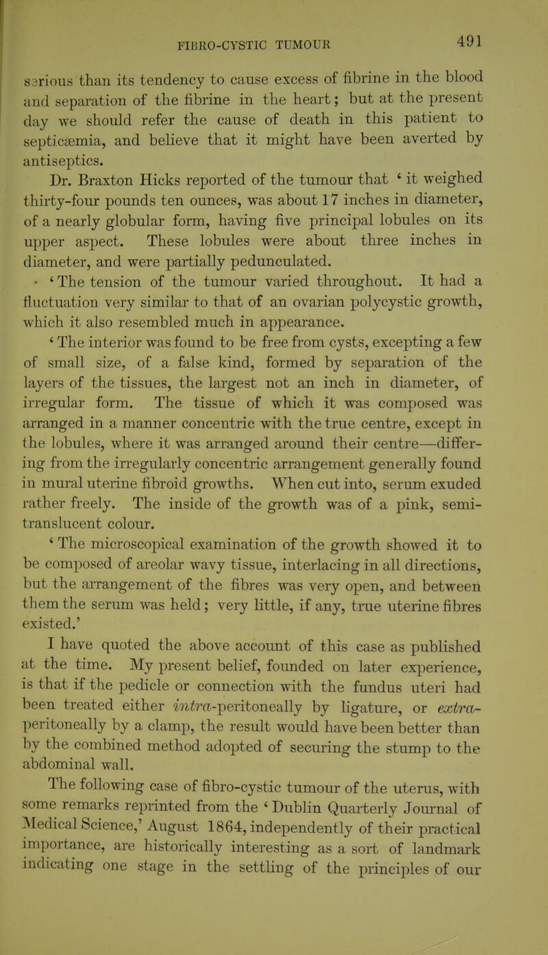 sarious than its tendency to cause excess of fibrine in the blood and separation of the fibrine in the heart; but at the present day we should refer the cause of death in this patient to septicEemia, and believe that it might have been averted by antiseptics. Dr. Braxton Hicks reported of the tumour that ' it weighed thirty-four pounds ten ounces, was about 17 inches in diameter, of a nearly globular form, having five principal lobules on its upper aspect. These lobules were about three inches in diameter, and were partially pedunculated. • ' The tension of the tumour varied throughout. It had a fluctuation very similar to that of an ovarian polycystic growth, which it also resembled much in appearance. * The interior was found to be free from cysts, excepting a few of small size, of a false kind, formed by separation of the layers of the tissues, the largest not an inch in diameter, of irregular form. The tissue of which it was composed was arranged in a manner concentric with the true centre, except in the lobules, where it was arranged around their centre—differ- ing from the irregularly concentric arrangement generally found in mural uterine fibroid growths. When cut into, serum exuded rather freely. The inside of the growth was of a pink, semi- translucent colour. ' The microscopical examination of the growth showed it to be composed of areolar wavy tissue, interlacing in all directions, but the arrangement of the fibres was very open, and between them the serum was held; very little, if any, true uterine fibres existed.' I have quoted the above account of this case as published at the time. My present belief, founded on later experience, is that if the pedicle or connection with the fundus uteri had been treated either Mi^ra-peritoneally by ligature, or extra- peritoneally by a clamp, the result would have been better than by the combined method adopted of securing the stump to the abdominal wall. The following case of fibro-cystic tumour of the uterus, with some remarks reprinted from the ' Dublin Quarterly Journal of Medical Science,' August 1864, independently of their practical importance, are historically interesting as a sort of landmark indicating one stage in the settling of the principles of our
