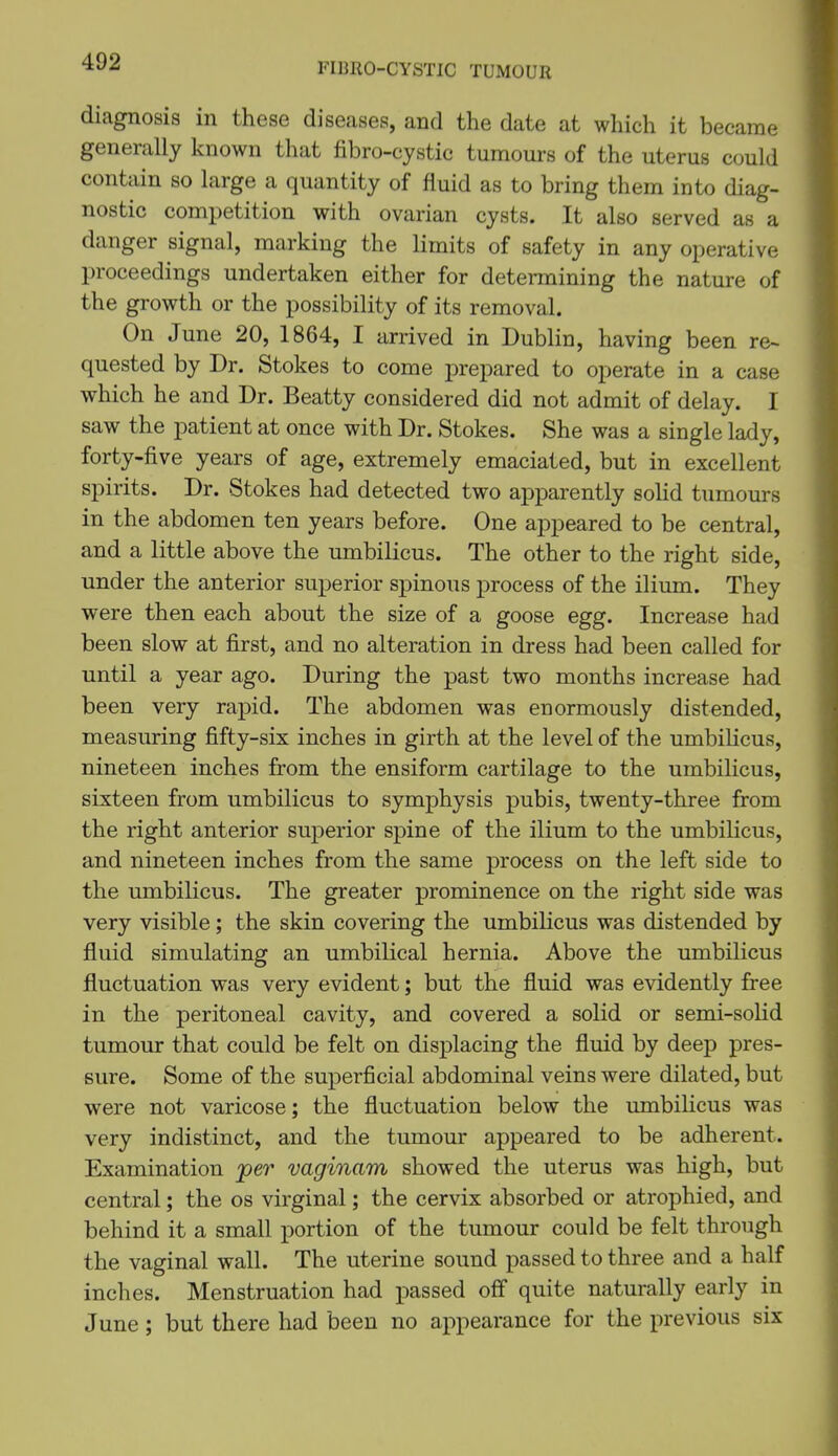 diagnosis in these diseases, and the date at which it became generally known that fibro-cystic tumours of the uterus could contain so large a quantity of fluid as to bring them into diag- nostic competition with ovarian cysts. It also served as a danger signal, marking the limits of safety in any operative proceedings undertaken either for determining the nature of the growth or the possibility of its removal. On June 20, 1864, I arrived in Dublin, having been re~ quested by Dr. Stokes to come prepared to operate in a case which he and Dr. Beatty considered did not admit of delay. I saw the patient at once with Dr. Stokes. She was a single lady, forty-five years of age, extremely emaciated, but in excellent spirits. Dr. Stokes had detected two apparently soHd tumours in the abdomen ten years before. One appeared to be central, and a little above the umbilicus. The other to the right side, under the anterior superior spinous process of the ilium. They were then each about the size of a goose egg. Increase had been slow at first, and no alteration in dress had been called for until a year ago. During the past two months increase had been very rapid. The abdomen was enormously distended, measuring fifty-six inches in girth at the level of the umbilicus, nineteen inches from the ensiform cartilage to the umbilicus, sixteen from umbilicus to symphysis pubis, twenty-three from the right anterior superior spine of the ilium to the umbilicus, and nineteen inches from the same process on the left side to the umbilicus. The greater prominence on the right side was very visible; the skin covering the umbilicus was distended by fluid simulating an umbilical hernia. Above the umbilicus fluctuation was very evident; but the fluid was evidently free in the peritoneal cavity, and covered a solid or semi-solid tumour that could be felt on displacing the fluid by deep pres- sure. Some of the superficial abdominal veins were dilated, but were not varicose; the fluctuation below the umbilicus was very indistinct, and the tumour appeared to be adherent. Examination jper vaginam showed the uterus was high, but central; the os virginal; the cervix absorbed or atrophied, and behind it a small portion of the tumour could be felt through the vaginal wall. The uterine sound passed to three and a half inches. Menstruation had passed off quite naturally early in June; but there had been no appearance for the previous six