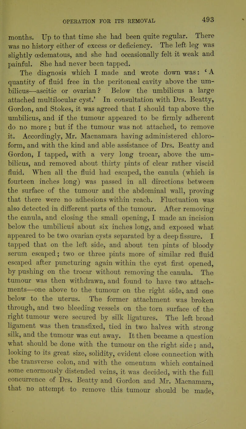 OPERATION FOR ITS REMOVAL months. Up to that time she had been quite regular. There was no history either of excess or deficiency. The left leg was slightly oedematous, and she had occasionally felt it weak and painful. She had never been tapped. The diagnosis which I made and wrote down was: * A quantity of fluid free in the peritoneal cavity above the um- bilicus—ascitic or ovarian ? Below the umbilicus a large attached multilocular cyst.' In consultation with Drs. Beatty, Grordon, and Stokes, it was agreed that I should tap above the umbilicus, and if the tumour appeared to be firmly adherent do no more ; but if the tumour was not attached, to remove it. Accordingly, Mr. Macnamara having administered chloro- form, and with the kind and able assistance of Drs. Beatty and Gordon, I tapped, with a very long trocar, above the um- bilicus, and removed about thirty pints of clear rather viscid fluid. When all the fluid had escaped, the canula (which is fourteen inches long) was passed in all directions between the surface of the tumour and the abdominal wall, proving that there were no adhesions within reach. Fluctuation was also detected in different parts of the tumour. After removing the canula, and closing the small opening, I made an incision below the umbilicus about six inches long, and exposed what appeared to be two ovarian cysts separated by a deep fissure. I tajDped that on the left side, and about ten pints of bloody serum escaped; two or three pints more of similar red fluid escaped after puncturing again within the cyst first opened, by pushing on the trocar without removing the canula. The tumour was then withdrawn, and found to have two attach- ments—one above to the tumour on the right side, and one below to the uterus. The former attachment was broken through, and two bleeding vessels on the torn surface of the right tumour were secured by silk ligatures. The left broad ligament was then transfixed, tied in two halves with strong silk, and the tumour was cut away. It then became a question what should be done with the tumour on the right side; and, looking to its great size, solidity, evident close connection with the transverse colon, and with the omentum which contained some enormously distended veins, it was decided, with the full concurrence of Drs. Beatty and Gordon and Mr. Macnamara, that no attempt to remove this tumour should be made,
