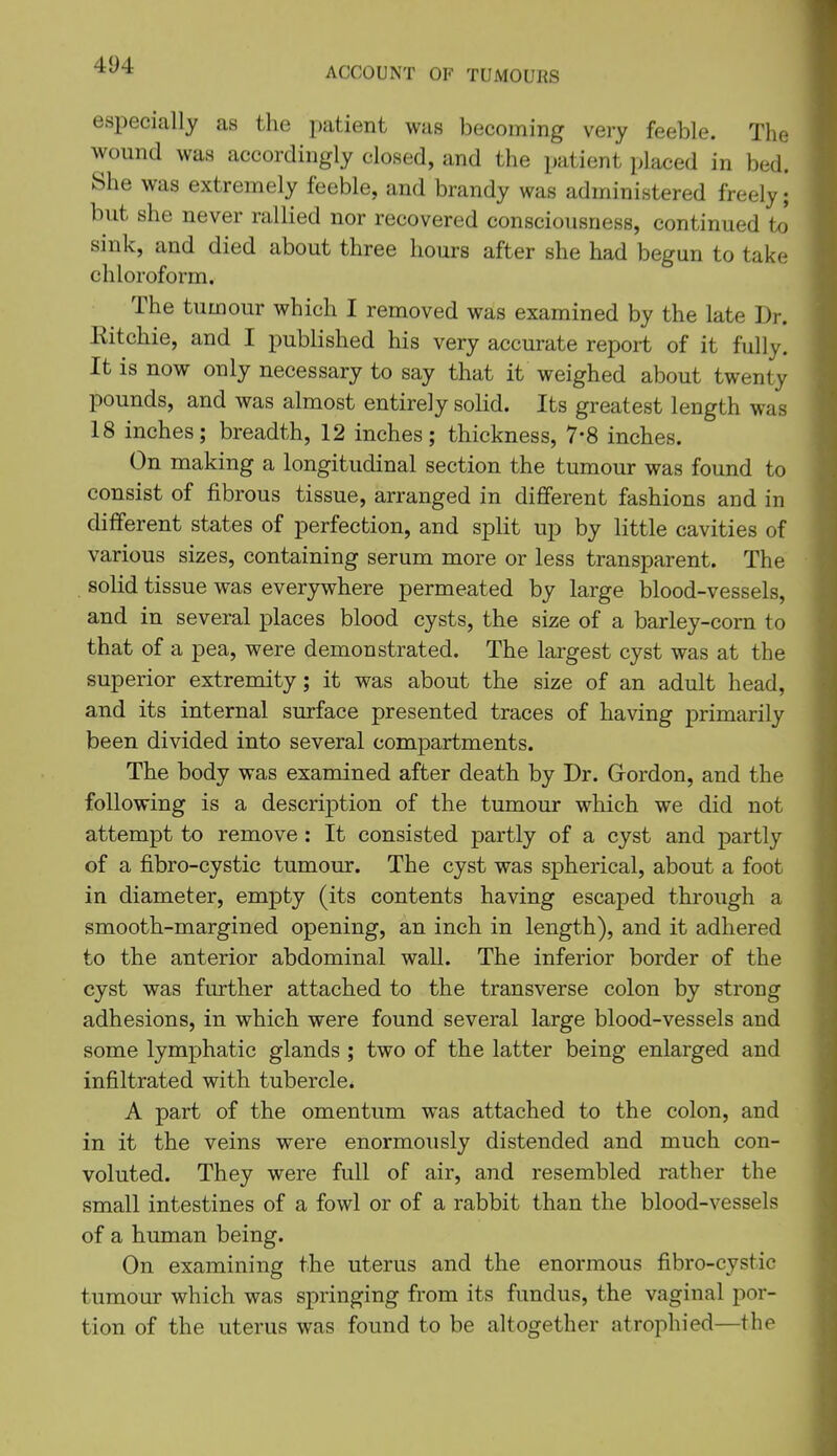 ACCOUNT OF TUMOURS especially as the patient was becoming very feeble. The wound was accordingly closed, and the patient placed in bed. She was extremely feeble, and brandy was administered freely; but she never rallied nor recovered consciousness, continued to sink, and died about three hours after she had begun to take chloroform. The tumour which I removed was examined by the late Dr. Eitchie, and I published his very accurate report of it fully. It is now only necessary to say that it weighed about twenty pounds, and was almost entirely solid. Its greatest length was 18 inches; breadth, 12 inches; thickness, 7-8 inches. On making a longitudinal section the tumour was found to consist of fibrous tissue, arranged in dififerent fashions and in different states of perfection, and split up by little cavities of various sizes, containing serum more or less transparent. The solid tissue was everywhere permeated by large blood-vessels, and in several places blood cysts, the size of a barley-corn to that of a pea, were demonstrated. The largest cyst was at the superior extremity; it was about the size of an adult head, and its internal surface presented traces of having primarily been divided into several compartments. The body was examined after death by Dr. Grordon, and the following is a description of the tumour which we did not attempt to remove : It consisted partly of a cyst and partly of a fibro-cystic tumour. The cyst was spherical, about a foot in diameter, empty (its contents having escaped through a smooth-margined opening, an inch in length), and it adhered to the anterior abdominal wall. The inferior border of the cyst was further attached to the transverse colon by strong adhesions, in which were found several large blood-vessels and some lymphatic glands ; two of the latter being enlarged and infiltrated with tubercle. A part of the omentum was attached to the colon, and in it the veins were enormously distended and much con- voluted. They were full of air, and resembled rather the small intestines of a fowl or of a rabbit than the blood-vessels of a human being. On examining the uterus and the enormous fibro-cystic tumour which was springing from its fundus, the vaginal por- tion of the uterus was found to be altogether atrophied—the