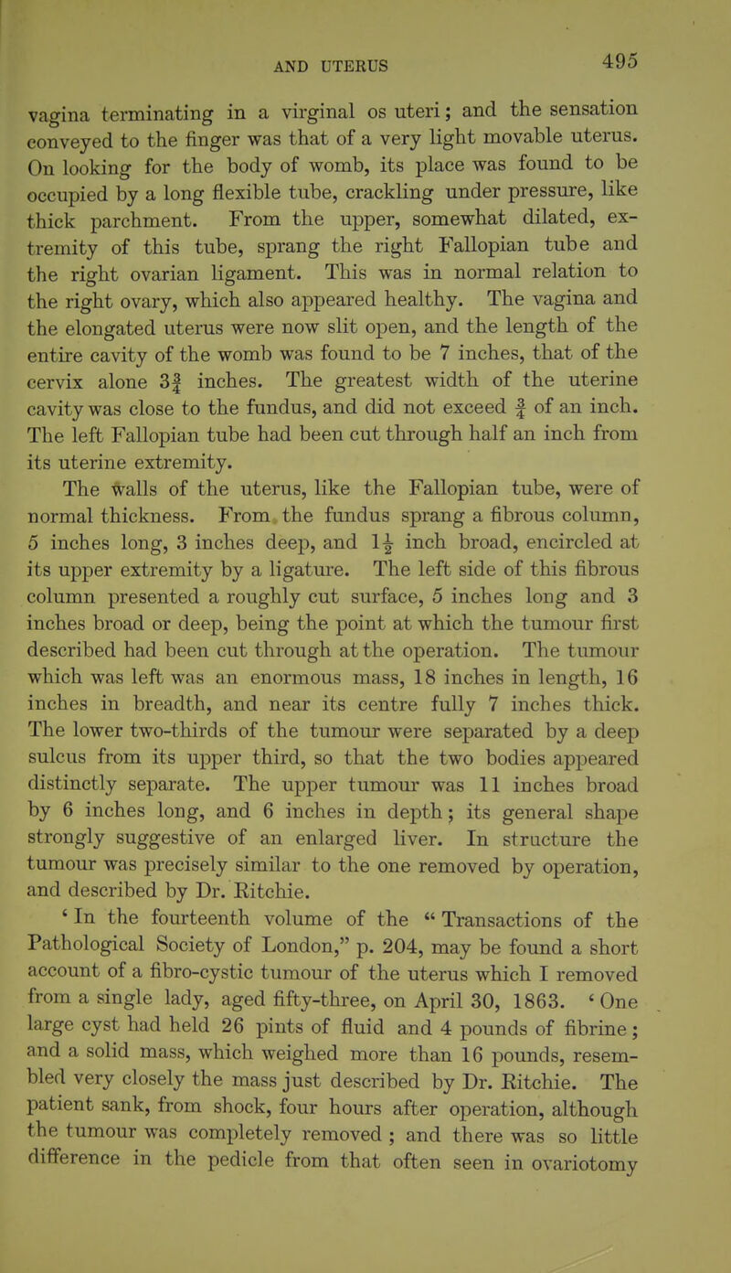 AND UTERUS vagina terminating in a virginal os uteri; and the sensation conveyed to the finger was that of a very light movable uterus. On looking for the body of womb, its place was found to be occupied by a long flexible tube, crackling under pressure, like thick parchment. From the upper, somewhat dilated, ex- tremity of this tube, sprang the right Fallopian tube and the right ovarian ligament. This was in normal relation to the right ovary, which also appeared healthy. The vagina and the elongated uterus were now slit open, and the length of the entire cavity of the womb was found to be 7 inches, that of the cervix alone 3| inches. The greatest width of the uterine cavity was close to the fundus, and did not exceed | of an inch. The left Fallopian tube had been cut through half an inch from its uterine extremity. The ^alls of the uterus, like the Fallopian tube, were of normal thickness. From the fundus sprang a fibrous column, 5 inches long, 3 inches deep, and 1^ inch broad, encircled at its upper extremity by a ligature. The left side of this fibrous column presented a roughly cut surface, 5 inches long and 3 inches broad or deep, being the point at which the tumour first described had been cut through at the operation. The tumour which was left was an enormous mass, 18 inches in length, 16 inches in breadth, and near its centre fully 7 inches thick. The lower two-thirds of the tumour were separated by a deep sulcus from its upper third, so that the two bodies appeared distinctly separate. The upper tumour was 11 inches broad by 6 inches long, and 6 inches in depth; its general shape strongly suggestive of an enlarged liver. In structure the tumour was precisely similar to the one removed by operation, and described by Dr. Kitchie. ' In the fourteenth volume of the  Transactions of the Pathological Society of London, p. 204, may be found a short account of a fibro-cystic tumour of the uterus which I removed from a single lady, aged fifty-three, on April 30, 1863. ' One large cyst had held 26 pints of fluid and 4 pounds of fibrine; and a solid mass, which weighed more than 16 pounds, resem- bled very closely the mass just described by Dr. Eitchie. The patient sank, from shock, four hours after operation, although the tumour was completely removed ; and there was so little difference in the pedicle from that often seen in ovariotomy