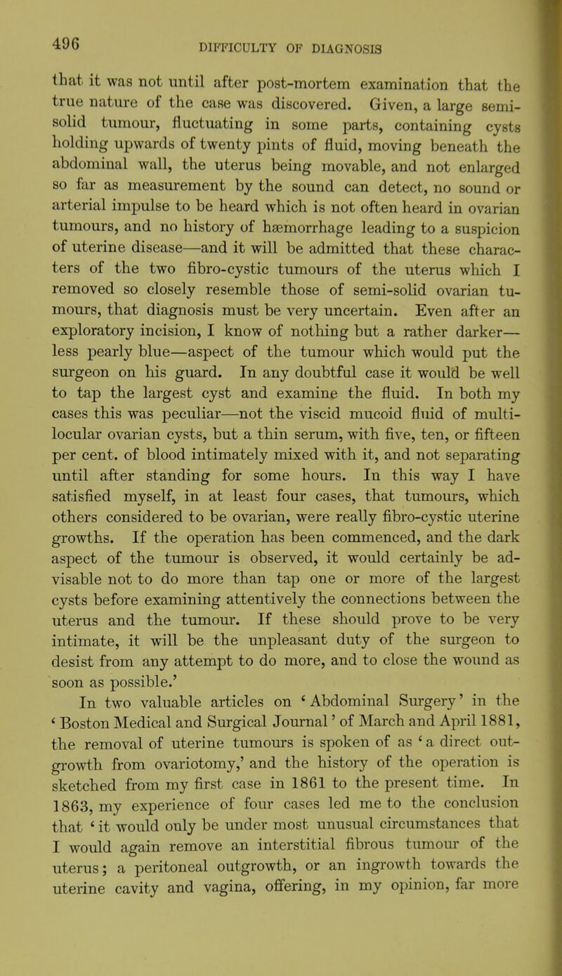 DIFFICULTY OF DIAGNOSIS that, it was not until after post-mortem examination that the true nature of the case was discovered. Given, a large semi- solid tumour, fluctuating in some parts, containing cysts holding upwards of twenty pints of fluid, moving beneath the abdominal wall, the uterus being movable, and not enlarged so far as measurement by the sound can detect, no sound or arterial impulse to be heard which is not often heard in ovarian tumours, and no history of haemorrhage leading to a suspicion of uterine disease—and it will be admitted that these charac- ters of the two fibro-cystic tumours of the uterus which I removed so closely resemble those of semi-solid ovarian tu- mours, that diagnosis must be very uncertain. Even after an exploratory incision, I know of nothing but a rather darker— less pearly blue—aspect of the tumour which would put the surgeon on his guard. In any doubtful case it would be well to tap the largest cyst and examine the fluid. In both my cases this was peculiar—not the viscid mucoid fluid of multi- locular ovarian cysts, but a thin serum, with five, ten, or fifteen per cent, of blood intimately mixed with it, and not separating until after standing for some hours. In this way I have satisfied myself, in at least four cases, that tumours, which others considered to be ovarian, were really fibro-cystic uterine growths. If the operation has been commenced, and the dark aspect of the tumour is observed, it would certainly be ad- visable not to do more than tap one or more of the largest cysts before examining attentively the connections between the uterus and the tumour. If these should prove to be very intimate, it will be the unpleasant duty of the surgeon to desist from any attempt to do more, and to close the wound as soon as possible.' In two valuable articles on ' Abdominal Surgery' in the * Boston Medical and Surgical Journal' of March and April 1881, the removal of uterine tumours is spoken of as ' a direct out- growth from ovariotomy,' and the history of the operation is sketched from my first case in 1861 to the present time. In 1863, my experience of four cases led me to the conclusion that ' it would only be under most unusual circumstances that I would again remove an interstitial fibrous tumour of the uterus; a peritoneal outgrowth, or an ingrowth towards the uterine cavity and vagina, offering, in my opinion, far more
