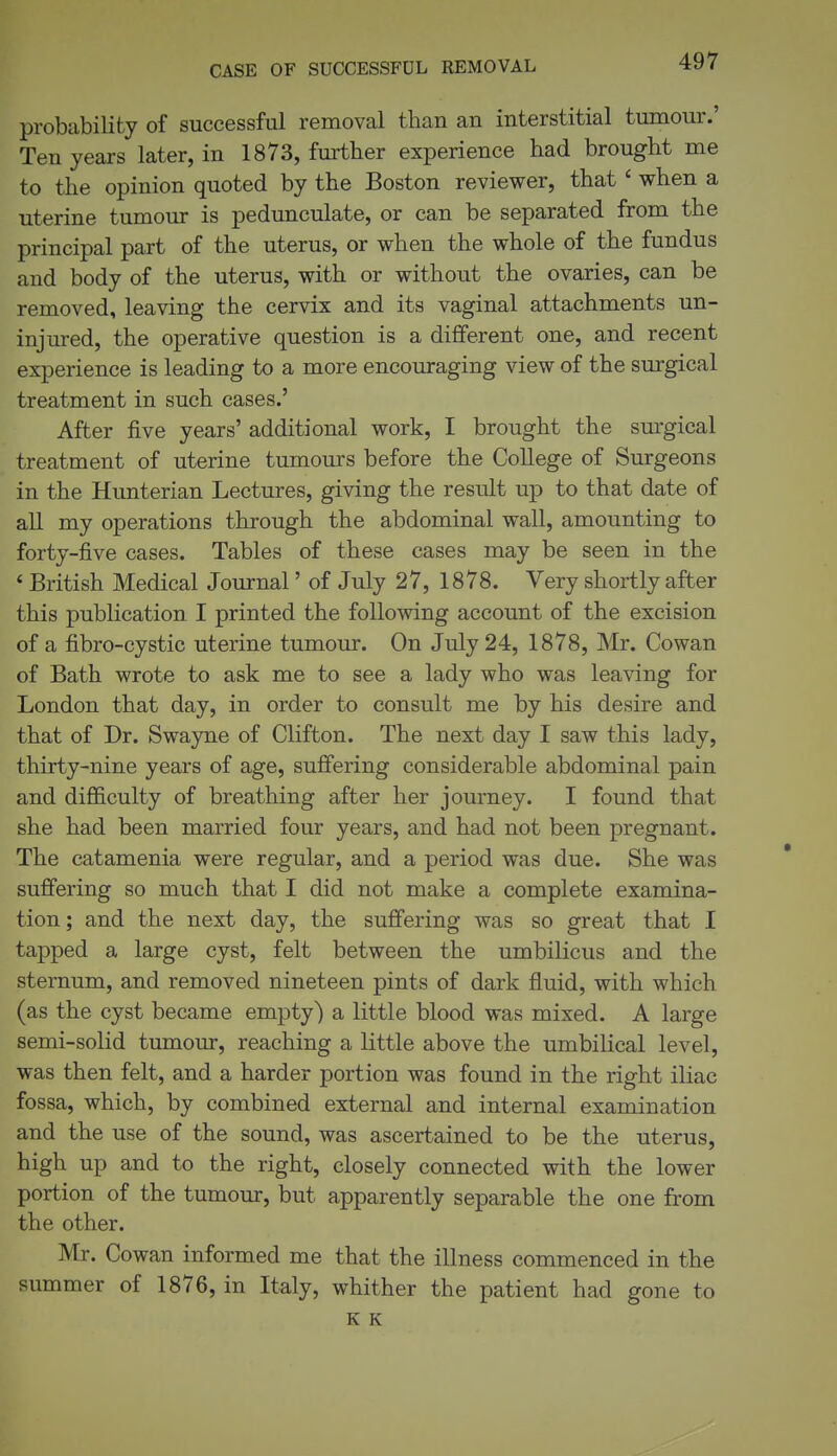 probability of successful removal than an interstitial tumour.' Ten years later, in 1873, further experience had brought me to the opinion quoted by the Boston reviewer, that' when a uterine tumour is pedunculate, or can be separated from the principal part of the uterus, or when the whole of the fundus and body of the uterus, with or without the ovaries, can be removed, leaving the cervix and its vaginal attachments un- injured, the operative question is a different one, and recent experience is leading to a more encouraging view of the surgical treatment in such cases.' After five years' additional work, I brought the surgical treatment of uterine tumours before the College of Surgeons in the Hunterian Lectures, giving the result up to that date of all my operations through the abdominal wall, amounting to forty-five cases. Tables of these cases may be seen in the ' British Medical Journal' of July 27, 1878. Very shortly after this publication I printed the following account of the excision of a fibro-cystic uterine tumour. On July 24, 1878, Mr. Cowan of Bath wrote to ask me to see a lady who was leaving for London that day, in order to consult me by his desire and that of Dr. Swayne of Clifton. The next day I saw this lady, thirty-nine years of age, suffering considerable abdominal pain and difl&culty of breathing after her journey. I found that she had been married four years, and had not been pregnant. The catamenia were regular, and a period was due. She was suffering so much that I did not make a complete examina- tion; and the next day, the suffering was so great that I tapped a large cyst, felt between the umbiKcus and the sternum, and removed nineteen pints of dark fluid, with which (as the cyst became empty) a little blood was mixed. A large semi-solid tumour, reaching a little above the umbilical level, was then felt, and a harder portion was found in the right iliac fossa, which, by combined external and internal examination and the use of the sound, was ascertained to be the uterus, high up and to the right, closely connected with the lower portion of the tumour, but apparently separable the one from the other. Mr. Cowan informed me that the illness commenced in the summer of 1876, in Italy, whither the patient had gone to K K