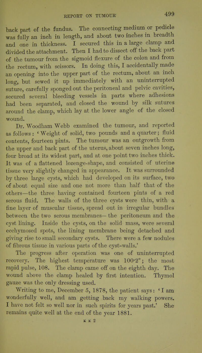 REPORT ON TUMOUR back part of the fundus. The connecting medium or pedicle was fully an inch in length, and about two inches in breadth and one in thickness. I secured this in a large clamp and divided the attachment. Then I had to dissect off the back part of the tumour from the sigmoid flexure of the colon and from the rectum, with scissors. In doing this, I accidentally made an opening into the upper part of the rectum, about an inch long, but sewed it up immediately with an uninterrupted suture, carefully sponged out the peritoneal and pelvic cavities, secured several bleeding vessels in parts where adhesions had been separated, and closed the wound by silk sutures around the clamp, which lay at the lower angle of the closed wound. Dr. Woodham Webb examined the tumour, and reported as follows : ' Weight of solid, two pounds and a quarter; fluid contents, fourteen pints. The tumour was an outgrowth from the upper and back part of the uterus, about seven inches long, four broad at its widest part, and at one point two inches thick. It was of a flattened lozenge-shape, and consisted of uterine tissue very slightly changed in appearance. It was surrounded by three large cysts, which had developed on its surface, two of about equal size and one not more than half that of the others—the three having contained fourteen pints of a red serous fluid. The walls of the three cysts were thin, with a fine layer of muscular tissue, spread out in irregular bundles between the two serous membranes— the peritoneum and the cyst lining. Inside the cysts, on the solid mass, were several ecchymosed spots, the lining membrane being detached and giving rise to small secondary cysts. There were a few nodules of fibrous tissue in various parts of the cyst-walls.' The progress after operation was one of uninterrupted recovery. The highest temperature was 1002°; the most rapid pulse, 108. The clamp came off on the eighth day. The wound above the clamp healed by first intention. Thymol gauze was the only dressing used. Writing to me, December 5, 1878, the patient says: * I am wonderfully well, and am getting back my walking powers. I have not felt so well nor in such spirits for years past.' She remains quite well at the end of the year 1881. K K 2