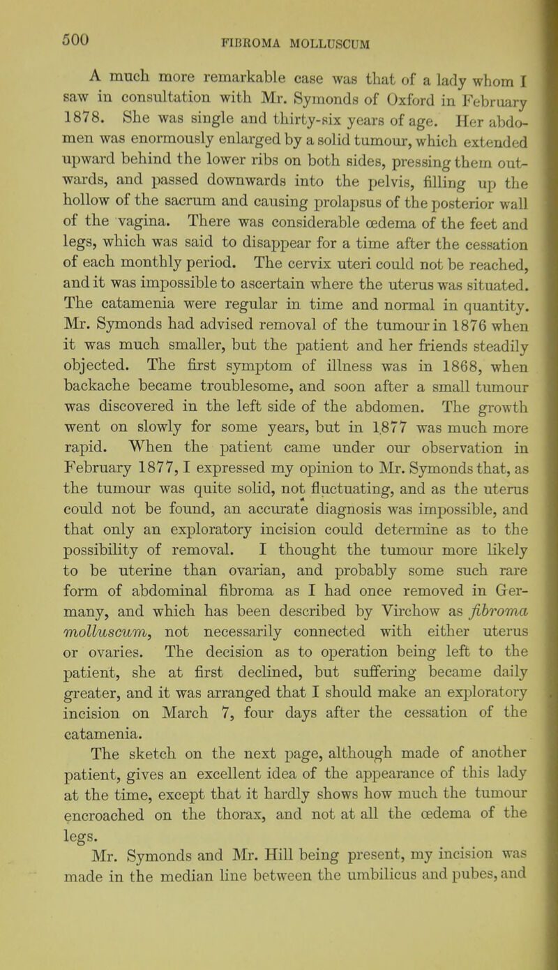 FIBROMA MOLLUSCUM A much more remarkable case was that of a lady whom 1 saw in consultation with Mr. Symonds of Oxford in February 1878. She was single and thirty-six years of age. Her abdo- men was enormously enlarged by a solid tumour, which extended upward behind the lower ribs on both sides, pressing them out- wards, and passed downwards into the pelvis, filling up the hollow of the sacrum and causing prolapsus of the posterior wall of the vagina. There was considerable oedema of the feet and legs, which was said to disappear for a time after the cessation of each monthly period. The cervix uteri could not be reached, audit was impossible to ascertain where the uterus was situated. The catamenia were regular in time and normal in quantity. Mr. Symonds had advised removal of the tumour in 1876 when it was much smaller, but the patient and her friends steadily objected. The first symptom of illness was in 1868, when backache became troublesome, and soon after a small tumour was discovered in the left side of the abdomen. The growth went on slowly for some years, but in 1.877 was much more rapid. When the patient came under our observation in February 1877, 1 expressed my opinion to Mr. Symonds that, as the tumour was quite solid, not fluctuating, and as the uterus could not be found, an accurate diagnosis was impossible, and that only an exploratory incision could determine as to the possibility of removal. I thought the tumour more likely to be uterine than ovarian, and probably some such rare form of abdominal fibroma as I had once removed in Grer- many, and which has been described by Virchow as fibroma molluscum, not necessarily connected with either uterus or ovaries. The decision as to operation being left to the patient, she at first declined, but suffering became daily greater, and it was arranged that I should make an exi^loratory incision on March 7, four days after the cessation of the catamenia. The sketch on the next page, although made of another patient, gives an excellent idea of the appearance of this lady at the time, except that it hardly shows how much the tumour encroached on the thorax, and not at all the oedema of the legs. Mr. Symonds and Mr. Hill being present, my incision was made in the median line between the umbilicus and pubes, and