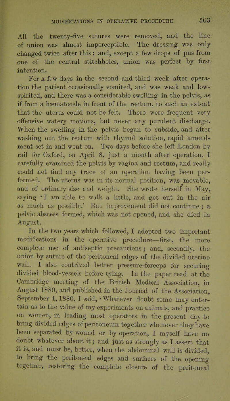 All the twenty-five sutures were removed, and the line of union was almost imperceptible. The dressing was only- changed twice after this; and, except a few drops of pus from one of the central stitchholes, union was perfect by first intention. For a few days in the second and third week after opera- tion the patient occasionally vomited, and was weak and low- spirited, and there was a considerable swelling in the pelvis, as if from a hsematocele in front of the rectum, to such an extent that the uterus could not be felt. There were frequent very offensive watery motions, but never any purulent discharge. When the swelling in the pelvis began to subside, and after washing out the rectum with thymol solution, rapid amend- ment set in and went on. Two days before she left London by rail for Oxford, on April 8, just a month after operation, I carefully examined the pelvis by vagina and rectum, and really could not find any trace of an operation having been per- formed. The uterus was in its normal position, was movable, and of ordinary size and weight. She wrote herself in May, saying ' I am able to walk a little, and get out in the air as much as possible.' But improvement did not continue ; a pelvic abscess formed, which was not opened, and she died in August. In the two years which followed, I adopted two important modifications in the operative procedure—first, the more complete use of antiseptic precautions; and, secondly, the union by sutm-e of the peritoneal edges of the divided uterine wall. I also contrived better pressure-forceps for securing divided blood-vessels before tying. In the paper read at the Cambridge meeting of the British Medical Association, in August 1880, and published in the Journal of the Association, September 4,1880, I said, 'Whatever doubt some may enter- tain as to the value of my experiments on animals, and practice on women, in leading most operators in the present day to bring divided edges of peritoneum together whenever they have been separated by wound or by operation, I myself have no doubt whatever about it; and just as strongly as I assert that it is, and must be, better, when the abdominal wall is divided, to bring the peritoneal edges and surfaces of the opening together, restoring the complete closure of the peritoneal