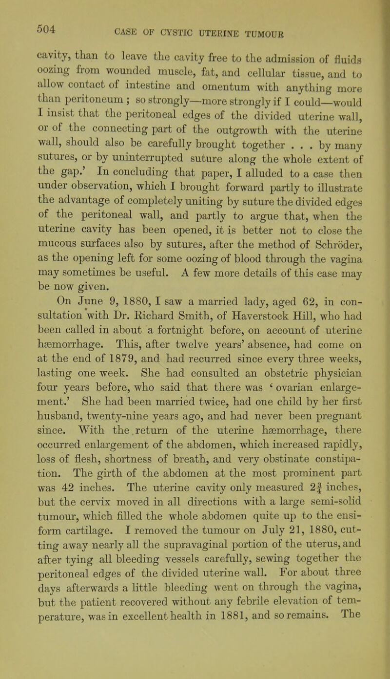 CASE OF CYSTIC UTERINE TUMOUR cavity, than to leave the cavity free to the admission of fluids oozing from wounded muscle, fat, and cellular tissue, and to allow contact of intestine and omentum with anything more than peritoneum; so strongly—more strongly if I could—would I insist that the peritoneal edges of the divided uterine wall, or of the connecting part of the outgrowth with the uterine wall, should also be carefully brought together ... by many sutures, or by uninterrupted suture along the whole extent of the gap.' In concluding that paper, I alluded to a case then under observation, which I brought forward partly to illustrate the advantage of completely uniting by suture the divided edges of the peritoneal wall, and partly to argue that, when the uterine cavity has been opened, it is better not to close the mucous surfaces also by sutures, after the method of Schroder, as the opening left for some oozing of blood through the vagina may sometimes be useful. A few more details of this case may be now given. On June 9, 1880, I saw a married lady, aged 62, in con- sultation with Dr. Eichard Smith, of Haverstock Hill, who had been called in about a fortnight before, on account of uterine hsemorrhage. This, after twelve years' absence, had come on at the end of 1879, and had recurred since every three weeks, lasting one week. She had consulted an obstetric physician four years before, who said that there was * ovarian enlarge- ment.' She had been married twice, had one child by her first husband, twenty-nine years ago, and had never been pregnant since. With the.return of the uterine haemorrhage, there occurred enlargement of the abdomen, which increased rapidly, loss of flesh, shortness of breath, and very obstinate constipa- tion. The girth of the abdomen at the most promiuent part was 42 inches. The uterine cavity only measured 2| inches, but the cervix moved in all directions with a large semi-solid tumour, which filled the whole abdomen quite up to the ensi- form cartilage. I removed the tumour on July 21, 1880, cut- ting away nearly all the supravaginal portion of the uterus, and after tying all bleeding vessels carefully, sewing together the peritoneal edges of the divided uterine wall. For about three days afterwards a little bleeding went on through the vagina, but the patient recovered without any febrile elevation of tem- perature, was in excellent health in 1881, and so remains. The