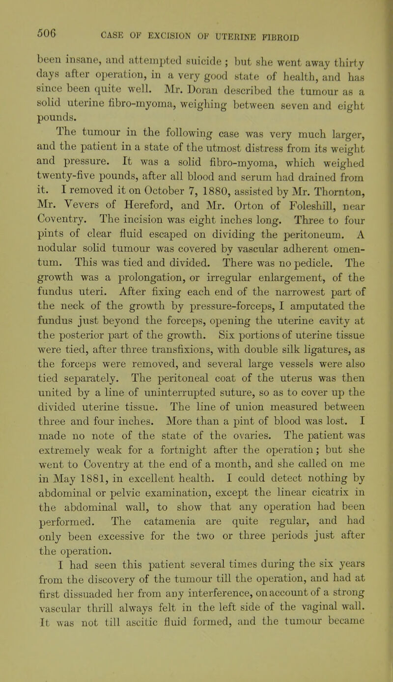 50G been insane, and attempted suicide ; but she went away thirty days after operation, in a very good state of health, and has since been quite well Mr. Doran described the tumour as a solid uterine fibro-myoma, weighing between seven and eight pounds. The tumour in the following case was very much larger, and the patient in a state of the utmost distress from its weight and pressure. It was a solid fibro-myoma, which weighed twenty-five pounds, after all blood and serum had drained from it. I removed it on October 7, 1880, assisted by Mr. Thornton, Mr. Vevers of Hereford, and Mr. Orton of Foleshill, near Coventry. The incision was eight inches long. Three to four pints of clear fluid escaped on dividing the peritoneum. A nodular solid tumour was covered by vascular adherent omen- tum. This was tied and divided. There was no pedicle. The growth was a prolongation, or irregular enlargement, of the fundus uteri. After fixing each end of the narrowest part of the neck of the growth by pressure-forceps, I amputated the fundus just beyond the forceps, opening the uterine cavity at the posterior part of the growth. Six portions of uterine tissue were tied, after three transfixions, with double silk ligatm^es, as the forceps were removed, and several large vessels were also tied separately. The peritoneal coat of the uterus was then united by a line of uninterrupted suture, so as to cover up the divided uterine tissue. The line of union measured between three and four inches. More than a pint of blood was lost. I made no note of the state of the ovaries. The patient was extremely weak for a fortnight after the operation; but she went to Coventry at the end of a month, and she called on me in May 1881, in excellent health. I could detect nothing by abdominal or pelvic examination, except the linear cicatrix in the abdominal wall, to show that any operation had been performed. The catamenia are quite regular, and had only been excessive for the two or three periods just after the operation. I had seen this patient several times during the six years from the discovery of the timiour till the operation, and had at first dissuaded her from any interference, on account of a strong vascular thrill always felt in the left side of the vaginal wall. It was not till ascitic fluid formed, and the tumoiu became