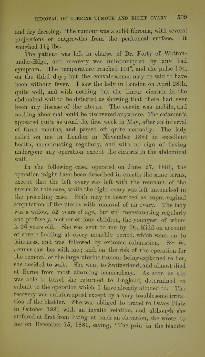 and dry dressing. The tumour was a solid fibroma, with several projections or outgrowths from the peritoneal surface. It weighed 11^ lbs. The patient was left in charge of Dr. Forty of Wotton- under-Edge, and recovery was uninterrupted by any bad symptom. The temperature reached 101°, and the pulse 104, on the third day; but the convalescence may be said to have been without fever. I saw the lady in London on April 28th, quite well, and with nothing but the linear cicatrix in the abdominal wall to be detected as showing that there had ever been any disease of the uterus. The cervix was mobile, and nothing abnormal could be discovered anywhere. The catamenia appeared quite as usual the first week in May, after an interval of three months, and passed ofi quite normally. The lady called on me in London in November 1881 in excellent health, menstruating regularly, and with no sign of having undergone any operation except the cicatrix in the abdominal wall. In the following case, operated on June 27, 1881, the operation might have been described in exactly the same terms, except that the left ovary was left with the remnant of the uterus in this case, while the right ovary was left untouched in the preceding case. Both may be described as supra-vaginal amputation of the uterus with removal of an ovary. The lady was a widow, 52 years of age, but still menstruating regularly and profusely, mother of four children, the youngest of whom is 26 years old. She was sent to me by Dr. Kidd on account of severe flooding at every monthly period, which went on to faintness, and was followed by extreme exhaustion. Sir W. .Tenner saw her with me; and, on the risk of the operation for the removal of the large uterine tumour being explained to her, she decided to wait. She went to Switzerland, and almost died at Berne from most alarming haemorrhage. As soon as she was able to travel she returned to Eng^nd, determined to submit to the operation which I have already alluded to. The recovery was uninterrupted except by a very troublesome irrita- tion of the bladder. She was obliged to travel to Davos-Platz in October 1881 with an invalid relative, and although she suffered at first from living at sach an elevation, she wrote to me on December 15, 1881, saying, 'The pain in the bladder
