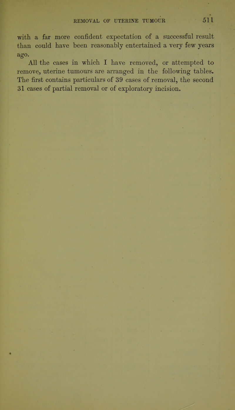 with a far more confident expectation of a successful result than could have been reasonably entertained a very few years ago. All the cases in which I have removed, or attempted to remove, uterine tumours are arranged in the following tables. The first contains particulars of 39 cases of removal, the second 31 cases of partial removal or of exploratory incision.