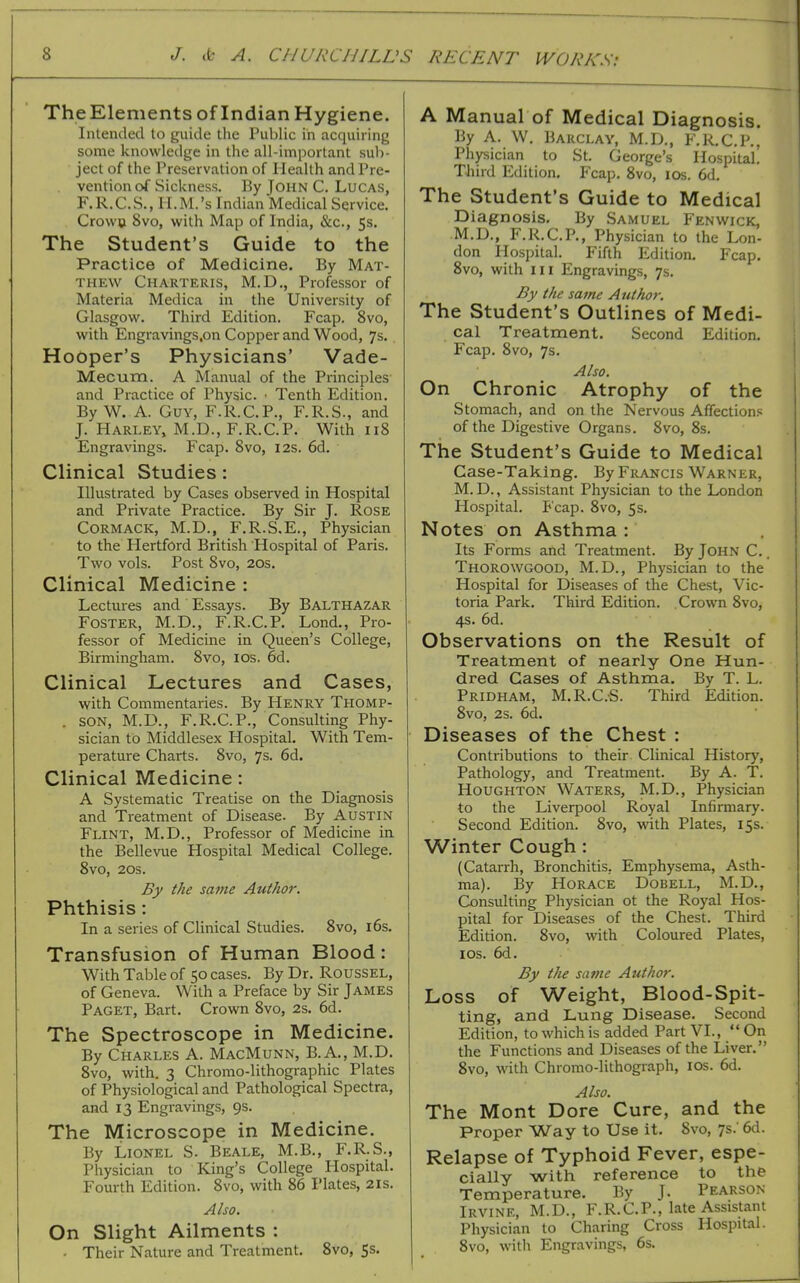 TheElements of Indian Hygiene. Intended to guide the Public in acquiring some knowledge in the all-important suli- ject of the Preservation of Health and Pre- vention of Sickness. By John C. Lucas, F.R.C.S., H.M.'s Indian Medical Service. Crowu 8vo, with Map of India, &c., 5s. The Student's Guide to the Practice of Medicine. By Mat- thew Charteris, M.D,, Professor of Materia Medica in the University of Glasgow. Third Edition. Fcap. Svo, with Engravings.on Copper and Wood, 7s.. Hooper's Physicians' Vade- Mecum. A Manual of the Principles- and Practice of Physic. • Tenth Edition. By W. A. Guy, F.R.C.P., F.R.S., and J. Harley, M.D.,F.R.C.P. With 118 Engravings. Fcap. Svo, 12s. 6d. Clinical Studies: Illustrated by Cases observed in Hospital and Private Practice. By Sir J. Rose CORMACK, M.D., F.R.S.E., Physician to the Hertford British Hospital of Paris. Two vols. Post Svo, 20s. Clinical Medicine : Lectures and Essays. By BALTHAZAR Foster, M.D., F.R.C.P. Lond., Pro- fessor of Medicine in Queen's College, Birmingham. Svo, los. 6d. Clinical Lectures and Cases, with Commentaries. By Henry Thomp- . SON, M.D., F.R.C.P., Consulting Phy- sician to Middlesex Hospital. With Tem- perature Charts. Svo, 7s. 6d. Clinical Medicine: A Systematic Treatise on the Diagnosis and Treatment of Disease. By Austin Flint, M.D., Professor of Medicine in the Bellevue Hospital Medical College. Svo, 20s. By the sa^ne Author. Phthisis: In a series of Clinical Studies. Svo, 16s. Transfusion of Human Blood: With Table of 50 cases. By Dr. Roussel, of Geneva. With a Preface by Sir James Paget, Bart. Crown Svo, 2s. 6d. The Spectroscope in Medicine. By Charles A. MacMunn, B.A., M.D. Svo, with. 3 Chromo-lithographic Plates of Physiological and Pathological Spectra, and 13 Engravings, 9s. The Microscope in Medicine. By Lionel S. Beale, M.B., F.R.S., Physician to King's College Hospital. Fourth Edition. Svo, with 86 I'lates, 2is. Also. On Slight Ailments : • Their Nature and Treatment. Svo, Ss. A Manual of Medical Diagnosis. By A. W. Barclay, M.D., P.R.C.P., Physician to St. George's Hospital. Third Edition, Fcap. Svo, los. 6d. The Student's Guide to Medical Diagnosis. By Samuel Fenwick, M.D., F.R.C.P., Physician to the Lon- don Hospital. Fifth Edition. Fcap. Svo, with III Engravings, 7s. By the same Author. The Student's Outlines of Medi- cal Treatment. Second Edition. Fcap. Svo, 7s. Also. On Chronic Atrophy of the Stomach, and on the Nervous Affections of the Digestive Organs. Svo, 8s. The Student's Guide to Medical Case-Taking. By Francis Warner, M. D., Assistant Physician to the London Hospital. Fcap. Svo, 5s, Notes on Asthma : Its Forms and Treatment. By John C. . Thorowgood, M.D., Physician to the Hospital for Diseases of the Chest, Vic- toria Park. Third Edition. Crown Svo, 4s. 6d. Observations on the Result of Treatment of nearly One Hun- dred Cases of Asthma. By T. L. Pridham, M.R.C.S. Third Edition. Svo, 2s. 6d. Diseases of the Chest : Contributions to their Clinical History, Pathology, and Treatment. By A. T. Houghton Waters, M.D., Physician to the Liverpool Royal Infirmary. Second Edition. Svo, with Plates, 15s. Winter Cough: (Catarrh, Bronchitis. Emphysema, Asth- ma). By Horace Dobell, M.D., Consulting Physician ot the Royal Hos- pital for Diseases of the Chest. Third Edition. Svo, with Coloured Plates, ICS. 6d. By the same Author. Loss of Weight, Blood-Spit- ting, and Lung Disease. Second Edition, to which is added Part VI.,  On the Functions and Diseases of the Liver. Svo, with Chromo-lithograph, ICS. 6d. Also. The Mont Dore Cure, and the Proper Way to Use it. Svo, 7s.' 6d. Relapse of Typhoid Fever, espe- cially with reference to the Temperature. By J. Pearson Irvine, M.D., F.R.C.P., late Assistant Physician to Charing Cross Hospital. Svo, with Engravings, 6s.