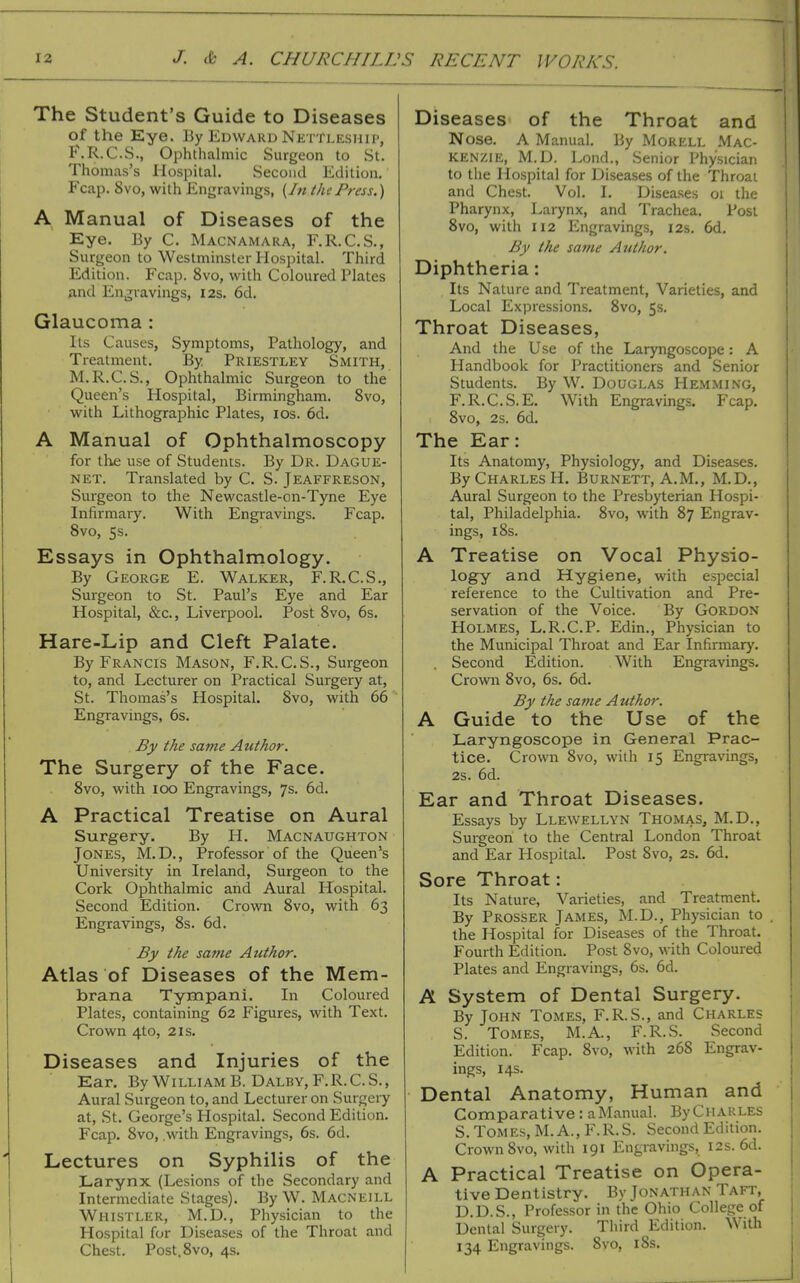 i The Student's Guide to Diseases of the Eye. By Edwaru Nettleshii', F.R.C.S., Ophthalmic Surgeon to St. Thomas's Hospital. Second Edition, Fcap. 8vo, with Engravings, (/«the Press.) A Manual of Diseases of the Eye. By C. Macnamara, F.R.C.S., Surgeon to Westminster Hospital. Third Edition. Fcap. 8vo, with Coloured Plates and Engravings, 12s. 6d. Glaucoma : lis Causes, Symptoms, Pathology, and Treatment. By Priestley Smith, M.R.C.S., Ophthalmic Surgeon to the Queen's Hospital, Birmingham. 8vo, with Lithographic Plates, los. 6d. A Manual of Ophthalmoscopy for the use of Students. By Dr. Dague- NET. Translated by C. S. Jeaffreson, Surgeon to the Newcastle-on-Tyne Eye Infirmary. With Engravings. Fcap. Svo, 5s. Essays in Ophthalmology. By George E. Walker, F.R.C.S., Surgeon to St. Paul's Eye and Ear Hospital, &c., Liverpool. Post Svo, 6s. Hare-Lip and Cleft Palate. By Francis Mason, F.R.C.S., Surgeon to, and Lecturer on Practical Surgery at, St. Thomas's Hospital. Svo, with 66 Engravings, 6s. By the same Author. The Surgery of the Face. Svo, with 100 Engravings, 7s. 6d. A Practical Treatise on Aural Surgery. By H. Macnaughton Jones, M.D., Professor of the Queen's University in Ireland, Surgeon to the Cork Ophthalmic and Aural Hospital. Second Edition. Crown Svo, with 63 Engravings, 8s. 6d. By the same Author. Atlas of Diseases of the Mem- brana Tympani. In Coloured Plates, containing 62 Figures, with Text. Crown 4to, 21s. Diseases and Injuries of the Ear. By William B. Dalby,F.R.C.S., Aural Surgeon to, and Lecturer on Surgery at, St. George's Hospital. Second Edition. Fcap. Svo, with Engravings, 6s. 6d. Lectures on Syphilis of the Larynx (Lesions of the Secondary and Intermediate Stages). By W. Macneill Whistler, M.D., Physician to the Hospital for Diseases of the Throat and Chest. Post, Svo, 4s. Diseases of the Throat and Nose. A Manual. By Morell Mac- kenzie, M.D. Lond., Senior Physician to the Hospital for Diseases of the Throat and Chest. Vol. I. Diseases 01 the Pharynx, Larynx, and Trachea. Post Svo, with 112 Engravings, I2s. 6d. By the same Author. Diphtheria: Its Nature and Treatment, Varieties, and Local Expressions. Svo, 5s. Throat Diseases, And the Use of the Laryngoscope: A Handbook for Practitioners and .Senior Students. By W. Douglas Hemming, F.R.C.S.E. With Engravings. Fcap. Svo, 2s. 6d. The Ear: Its Anatomy, Physiology, and Diseases. By Charles H. Burnett, A.M., M.D., Aural Surgeon to the Presbyterian Hospi- tal, Philadelphia. Svo, with S7 Engrav- ings, 18s. A Treatise on Vocal Physio- logy and Hygiene, with esiDecial reference to the Cultivation and Pre- servation of the Voice. By Gordon Holmes, L.R.C.P. Edin., Physician to the Municipal Throat and Ear Infirmary. , Second Edition. With Engravings. Crown Svo, 6s. 6d. By the same Author. A Guide to the Use of the Laryngoscope in General Prac- tice. Crown Svo, with 15 Engravings, 2s. 6d. Ear and Throat Diseases. Essays by Llewellyn Thomas, M.D., Surgeon to the Central London Throat and Ear Hospital. Post Svo, 2S. 6d. Sore Throat: Its Nature, Varieties, and Treatment. By Prosser James, M.D., Physician to the Hospital for Diseases of the Throat. Fourth Edition. Post Svo, with Coloured Plates and Engravings, 6s. 6d. A System of Dental Surgery. By John Tomes, F.R.S., and Charles S. Tomes, M.A., F.R.S. Second Edition. Fcap. Svo, with 268 Engrav- ings, 14s. Dental Anatomy, Human and Comparative: aManual. ByCiiARLES S. Tomes, M. A., F.R.S. Second Edition. Crown Svo, with 191 Engravings, I2s. 6d. A Practical Treatise on Opera- tive Dentistry. By Jonathan Taft, D.D.S., Professor in the Ohio College of Dental Surgery. Third Edition. With 134 Engravings. Svo, iSs.