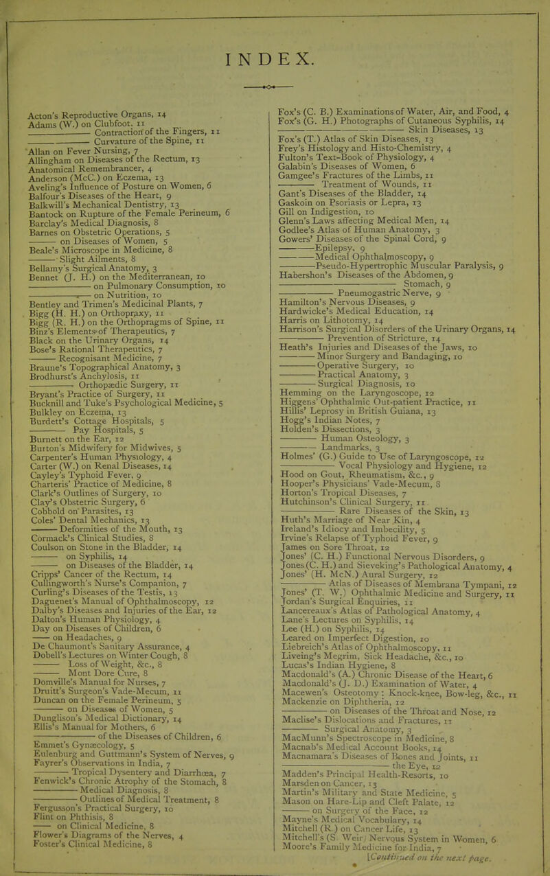 INDEX. Acton's Reproductive Organs, 14 Adams (W.) on Clubfoot. II . Contraction of the Fingers, 11 . Curvature of the Spine, 11 Allan on Fever Nursing, 7 Allingham on Diseases of the Rectum, 13 Anatomical Remembrancer, 4 Anderson (McC.) on Eczema, 13 Aveling's Influence of Posture on Women, 6 Balfour's Diseases of the Heart, 9 Balkwill's Mechanical Dentistry, 13 Bantock on Rupture of the Female Perineum, 6 Barclay's Medical Diagnosis, 8 Barnes on Obstetric Operations, 5 on Diseases of Women, 5 Beale's Microscope in Medicine, 8 Slight Ailments, 8 Bellamy's Surgical Anatomy, 3 Bennet (J. H.) on the Mediterranean, 10 on Pulmonary Consumption, 10 s— on Nutrition, 10 Bentley and Trimen's Medicinal Plants, 7 Bigg (H. H.) on Orthopr^ixy, 11 Bigg (R. H.) on the Orthopragms of Spine, 11 Binz's Elements-of Therapeutics, 7 Black on the Urinary Organs, 14 Bose's Rational Therapeutics, 7 Recognisant Medicine, 7 Braune's Topographical Anatomy, 3 Brodhurst's Anchylosis, II Orthopaedic Surgery, 11 Brj'ant's Practice of Surgery, 11 Bucknill and Tuke's Psychological Medicine, 5 Bulkley on Eczema, 13 Burdett's Cottage Hospitals, 5 Pay Hospitals, 5 Burnett on the Ear, 12 Burton's Midwifery for Midwives, 5 Carpenter's Human Physiology, 4 Carter (W.) on Renal Diseases, 14 Cayley's Typhoid Fever, 9 Charteris' Practice of Medicine, 8 Clark's Outlines of Surgery, 10 Clay's Obstetric Surgery, 6 Cobbold on Parasites, 13 Coles' Dental Mechanics, 13 Deformities of the Mouth, 13 Cormack's Clinical Studies, 8 Coulson on Stone in the Bladder, 14 on Syphilis, 14 on Diseases of the Bladder, 14 Cripps' Cancer of the Rectum, 14 CuUingworth's Nurse's Companion, 7 Curling's Diseases of the Testis, 13 Daguenet's Manual of Ophthalmoscopy, 12 Dalby's Diseases and Injuries of the Ear, 12 Dalton's Human Physiology, 4 Day on Diseases of Children, 6 on Headaches, 9 De Chaumont's Sanitary Assurance, 4 Dobell's Lectures on Winter Cough, 8 Loss of Weight, &c., 8 ■ Mont Dore Cure, 8 Domville's Manual for Nurses, 7 Druitt's Surgeon's Vade-Mecum, 11 Duncan on the Female Perineum, 5 on Diseases of Women, 5 Dunglison's IMcdical Dictionary, 14 Ellis's Manual for Mothers, 6 of the Diseases of Children, 6 Emmet's Gynaecology, 5 Eulenbure and Guttmann's System of Nerves, 9 Fayrer's Observations in India, 7 Tropical Dysentery and Diarrhosa, 7 Fenwick's Chronic Atrophy of the Stomach, 8 Medical Diagnosis, 8 Outlines of Medical Treatment, 8 Fergusson's Practical Surgery, 10 Flint on Phthisis, 8 on Clinical Medicine, 8 Flower's Diagrams of the Nerves, 4 Foster's Clinical Medicine, 8 Fox's (C. B.) Examinations of Water, Air, and Food, 4 Fox's (G. H.) Photographs of Cutaneous Syphilis, 14 Skin Diseases, 13 Fox's (T. ) Atlas of Skin Diseases, 13 Frey's Histology and Histo-Chemislry, 4 Fulton's Text-Book of Physiology, 4 Galabin's Diseases of Women, 6 Gamgee's Fractures of the Limbs, 11 Treatment of Wounds, 11 Gant's Diseases of the Bladder, 14 Gaskoin on Psoriasis or Lepra, 13 Gill on Indigestion, 10 Glenn's Laws affecting Medical Men, 14 Godlee's Atlas of Human Anatomy, 3 Gowers' Diseases of the Spinal Cord, 9 Epilepsy, 9 Medical Ophthalmoscopy, 9 Pseudo-Hypertrophic Muscular Paralysis, 9 Habershon's Diseases of the Abdomen, 9 Stomach, 9 Pneumogastric Nerve, 9 Hamilton's Nervous Diseases, 9 Hardwicke's Medical Education, 14 Harris on Lithotomy, 14 Harrison's Surgical Disorders of the Ur'inary Organs, i Prevention of Stricture, 14 Heath's Injuries and Diseases of the Jaws, 10 Minor Surgery and Bandaging, 10 Operative Surgery, 10 Practical Anatomy, 3 Surgical Diagnosis, 10 Hemming on the Laryngoscope, 12 Higgens'Ophthalmic Out-patient Practice, 11 Hillis' Leprosy in British Guiana, 13 Hogg's Indian Notes, 7 Holden's Dissections, 3 Human Osteology, 3 Landmarks, 3 Holmes' (G.) Guide to Use of Larjmgoscope, 12 Vocal Physiology and Hygiene, 12 Hood on Gout, Rheumatism, &c., 9 Hooper's Physicians' Vade-Mecum, 3 Horton's Tropical Diseases, 7 Hutchinson's Clinical Surgery, 11 Rare Diseases of the Skin, 13 Huth's Marriage of Near Kin, 4 Ireland's Idiocy and Imbecility, 5 Irvine's Relapse of Typhoid Fever, 9 James on Sore Throat, 12 Jones' (C. H.) Functional Nervous Disorders, 9 Jones (C. H.)and Sieveking's Pathological Anatomy, Jones' (H. McN.) Aural Surgery, 12 Atlas of Diseases of Membrana Tympani, ones' (T. W.) Ophthalmic Medicine and Surgery, i ordan's Surgical Enquiries, 11 Lancereaux's Atlas of Pathological Anatomy, 4 Lane's Lectures on SjTjhilis, 14 Lee (H.) on Syphilis, 14 Leared on Imperfect Digestion, 10 Liebreich's Atlas of Ophthalmoscopy, 11 Liveing's Megrim, Sick Headache, &c., 10 Lucas's Indian Hygiene, 8 Macdonald's (A.) Chronic Disease of the Heart, 6 Macdonald's (J. D.) Examination of Water, 4 Macewen's Osteotomy : Knock-knee, Bow-leg, &c., Mackenzie on Diphtheria, 12 ; on Diseases of the Throat and Nose, 12 Maclise's Dislocations and Fractures, 11 Surgical Anatomy, 3 MacMunn's Spectroscope in Medicine, 8 Macnab's Medical Account Books, 14 Macnamai-a's Diseases of Bones and Joints, 11 the Eye, 12 Maddcn's Principal Health-Resorts, 10 MarsdenonCancer, ij Martin's Military and State Medicine, 5 Mason on Hare-Lip and Cleft Palate, 12 on Surgery of the Face, 12 Mayne's Medical Vocabulary, 14 Mitchell (R ) on Cancer Life, 13 Mitchell's (S Weir, Nervous System in Women, 6 Moore's Family Medicine for India, 7 [Centimuai on the next page.