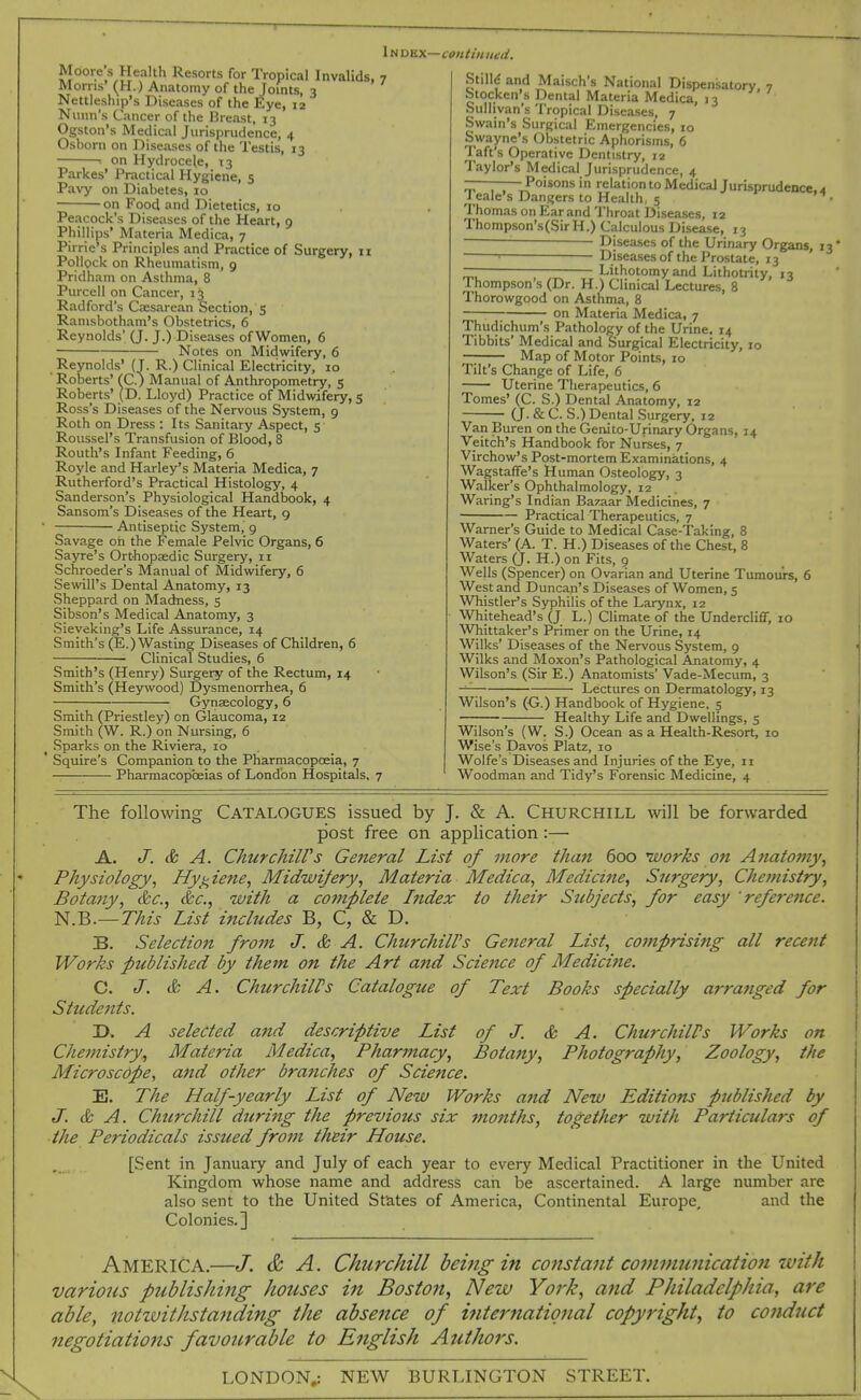 lUDBX—CSHtiHUed. Moore s Health Resorts for Tropical Invalids, 7 Morns' (H.) Anatomy of the Joints, 3 Nettleship's Diseases of the Eye, 12 Nitiin's Cancer of the Dreast, 13 Ogston's Medical Jurisprudence, 4 Oshorn on Diseases of the Testis, 13 ■■ on Hydrocele, 13 Parkes' Practical Hygiene, 5 Pavy on Diabetes, 10 on Food and Dietetics, 10 Peacock's Diseases of the Heart, 9 Phillips' Materia Medica, 7 Pirrie's Principles and Practice of Surgery, 11 Pollock on Rheumatism, 9 Prldham on Asthma, 8 Purcell on Cancer, 13 Radford's Caesarean Section, 5 Ranisbotham's Obstetrics, 6 Reynolds' (J. J.) Diseases of Women, 6 Notes on Midwifery, 6 Reynolds' (T. R.) Clinical Electricity, 10 ' Roberts' fC.) Manual of Anthropometry, 5 Roberts' (D. Lloyd) Practice of Midwifery, 5 Ross's Diseases of the Nervous System, 9 Roth on Dress : Its Sanitary Aspect, 5- Roussel's Transfusion of Blood, 8 Routh's Infant Feeding, 6 Royle and Harley's Materia Medica, 7 Rutherford's Practical Histology, 4 Sanderson's Physiological Handbook, 4 Sansom's Diseases of the Heart, 9 ' Antiseptic System, g Savage oh the Female Pelvic Organs, 6 Sayre's Orthopaedic Surgery, 11 Schroeder's Manual of Midwifery, 6 Sewill's Dental Anatomy, 13 Sheppard on Madness, 5 Sibson's Medical Anatomy, 3 Sieveking's Life Assurance, 14 Smith's (E.)Wasting Diseases of Children, 6 Clinical Studies, 6 Smith's (Henry) Surgery of the Rectum, 14 Smith's (Heywood) Dysmenorrhea, 6 Gynsecology, 6 Smith (Priestley) on Glaucoma, 12 Smith (W. R.) on Nursing, 6 ^ Sparks on the Riviera, ib Squire's Companion to the Pharmacopoeia, 7 —— Pharmacopceias of London Hospitals, 7 Stilld and Maisch's National Dispensatory 7 btocken's Dental Materia Medica, 13 Sullivan's Tropical Diseases, 7 Swain's Surgical Emergencies, 10 Swayne's Obstetric Aphorisms, 6 Taft's Operative Dentistry, 12 Taylor's Medical Jurisprudence, 4 ———Poisons in relation to Medical Jurisprudence, 4 1 eale's Dangers to Health, 5 • Thomas on Ear and Throat Diseases, 12 Thompson's(SirH.) Calculous Disease, 13 Diseases of the Urinary Organs, 13 ' Diseases of the Prostate, 13 — Lithotomy and Lithotrity, 13 Ihompson's (Dr. H.) Clinical Lectures, 8 Thorowgood on Asthma, 8 on Materia Medica, 7 Thudichum's Pathology of the Urine. 14 Tibbits' Medical and Surgical Electricity, 10 Map of Motor Points, 10 Tilt's Change of Life, 6 Uterine Therapeutics, 6 Tomes' (C. S.) Dental Anatomy, r2 (J. & C. S.) Dental Surgery, 12 Van Buren on the Genito-Urinary Organs, 14 Veitch's Handbook for Nurses, 7 Virchow's Post-mortem Examinations, 4 Wagstaffe's Human Osteology, 3 Walker's Ophthalmology, 12 Waring's Indian Bazaar Medicines, 7 Practical Therapeutics, 7 Warner's Guide to Medical Case-Taking, 8 Waters' (A. T. H.) Diseases of the Chest, 8 Waters (J. H.) on Fits, 9 Wells (Spencer) on Ovarian and Uterine Tumours, 6 West and Duncan's Diseases of Women, 5 Whistler's Syphilis of the Larynx, 12 Whitehead's (J L.) Climate of the Undercliff, 10 Whittaker's Primer on the Urine, 14 Wilks' Diseases of the Nervous System, 9 Wilks and Moxon's Pathological Anatomy, 4 Wilson's (Sir E.) Anatomists' Vade-Mecum, 3 Lectures on Dermatology, 13 Wilson's (G.) Handbook of Hygiene, 5 Healthy Life and Dwellings, 5 Wilson's (W. S.) Ocean as a Health-Resort, 10 Wise's Davos Platz, 10 Wolfe's Diseases and Injuries of the Eye, 11 Woodman and Tidy's Forensic Medicine, 4 The following Catalogues issued by J. & A. Churchill will be forwarded post free on application:— A. J. & A. ChurchiWs Ge7ieral List of more than 600 nvorks on Anatomy, Physiology, Hygiene, Midwifery, Materia Medica, Medicine, Surgery, Chemistry, Botany, &c., &c., with a complete Index to their Subjects, for easy reference. N.B.—This List includes B, C, & D. B. Selection from J. & A. Churchill's Ge7ieral List, comprising all recent Works published by them on the Art and Science of Medicine. C. J. & A. ChurchiWs Catalogue of Text Books specially arranged for Sttcdents. D. A selected and descriptive List of J. & A. ChurchilPs Works on Chemistry, Materia Medica, Pharmacy, Botany, Photography, Zoology, the Microscope, and other bratiches of Science. E. The Half-yearly List of New Works and New Editiofts published by J. & A. Churchill during the previous six months, together with Particulars of the Periodicals issued from their House. [Sent in January and July of each year to every Medical Practitioner in the United Kingdom whose name and address can be ascertained. A large number are also sent to the United States of America, Continental Europe, and the Colonies.] America.—J. & A. Churchill beiiig in constant co7m)mnicatio7iivith vario7is publishing houses i7i Boston, New Yo7'k, and Philadelphia, are able, notzvithsta7iding the absence of i7iternatiq7ial copyright, to co7iduct 7tegotiations favourable to E7iglish Autho7's. LONDON,: NEW BURLINGTON STREET.