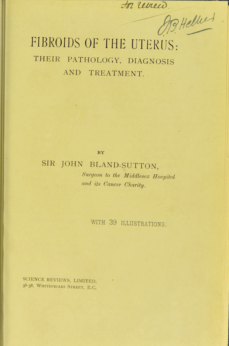 FIBROIDS OF THE UTERUS: THEIR PATHOLOGY, DIAGNOSIS AND TREATMENT. BY SIR JOHN BLAND-SUTTON, Surgeon to the Middlesex Hospital and its Cancer Charity. WITH 39 ILLUSTRATIONS. SCIENCE REVIEWS, LIMITED, 36-38, Whitefriars Street, E.C.