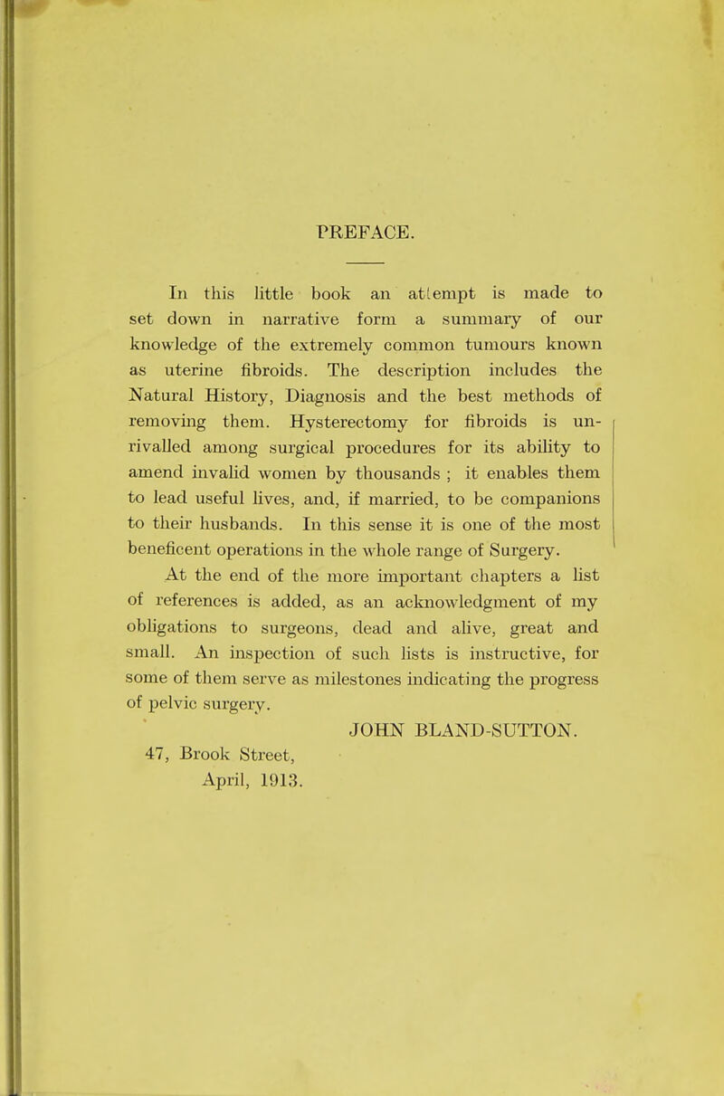 PREFACE. In this little book an attempt is made to set down in narrative form a summary of our knowledge of the extremely common tumours known as uterine fibroids. The description includes the Natural History, Diagnosis and the best methods of removing them. Hysterectomy for fibroids is un- rivalled among surgical procedures for its ability to amend invalid women by thousands ; it enables them to lead useful lives, and, if married, to be companions to their husbands. In this sense it is one of the most beneficent operations in the whole range of Surgery. At the end of the more important chapters a list of references is added, as an acknowledgment of my obligations to surgeons, dead and alive, great and small. An inspection of such lists is instructive, for some of them serve as milestones indicating the progress of pelvic surgery. JOHN BLAND-SUTTON. 47, Brook Street, April, 1913.