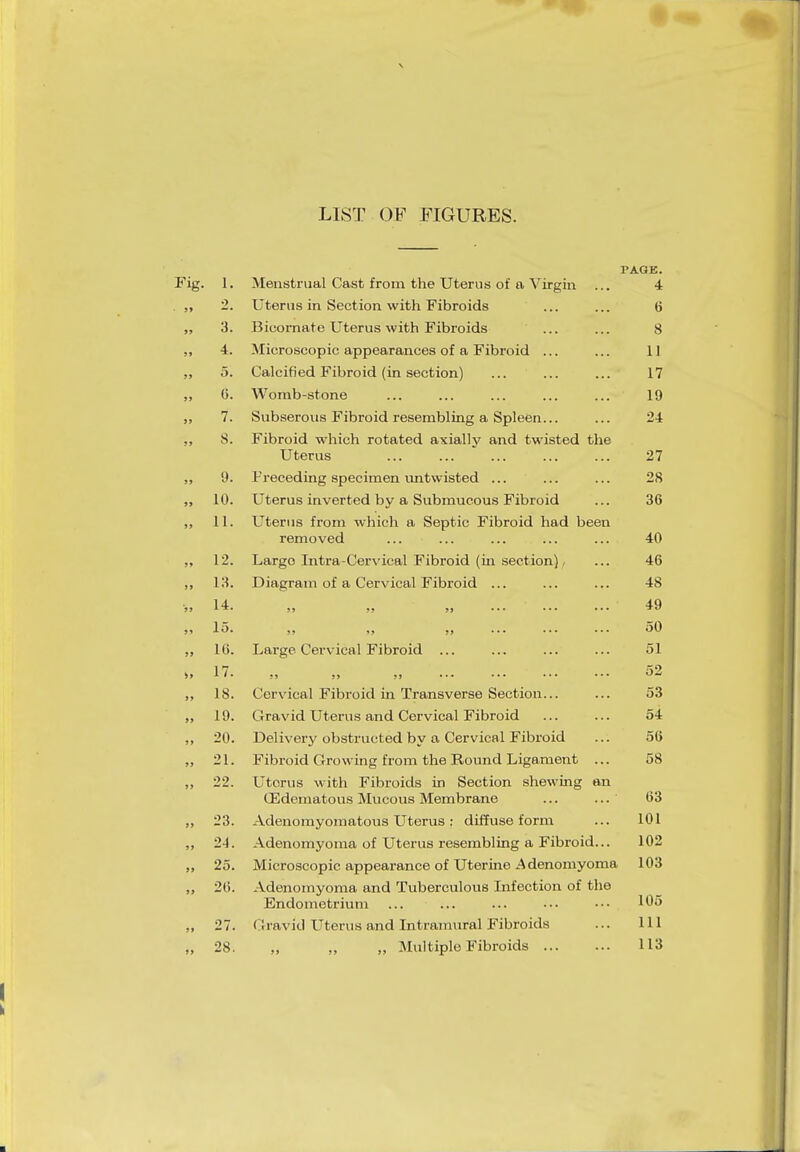 LIST OF FIGURES. l. 2. 3. 4. 5. G. 7. S. 9. 10. 11. 12. 13. 14. 15. 16. 17. IS. 19. 20. 21. 22. 23. 24. 25. 20. 27. 28. Menstrual Cast from the Uterus of a Virgin Uterus in Section with Fibroids Bicornate Uterus with Fibroids Microscopic appearances of a Fibroid ... Calcified Fibroid (in section) Womb-stone Subserous Fibroid resembling a Spleen... Fibroid which rotated axially and twisted the Uterus Preceding specimen untwisted ... Uterus inverted by a Submucous Fibroid Uterus from which a Septic Fibroid had been removed Largo Intra-Cervical Fibroid (in section) Diagram of a Cervical Fibroid Large Cervical Fibroid Cervical Fibroid in Transverse Section... Gravid Uterus and Cervical Fibroid Delivery obstructed by a Cervical Fibroid Fibroid Growing from the Round Ligament Uterus with Fibroids in Section shewing an CEdematous Mucous Membrane Adenomyomatous Uterus : diffuse form Adenomyoma of Uterus resembling a Fibroid Microscopic appearance of Uterine Adenomyoma Adenomyoma and Tuberculous Infection of the Endometrium (rravid Uterus and Intramural Fibroids ,, ,, „ Multiple Fibroids [•AGE. 4 6 8 II 17 19 24 27 28 36 40 46 4S 49 50 51 52 53 54 56 58 63 101 102 103 105 111 113